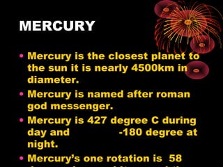 MERCURY
• Mercury is the closest planet to
the sun it is nearly 4500km in
diameter.
• Mercury is named after roman
god messenger.
• Mercury is 427 degree C during
day and -180 degree at
night.
• Mercury’s one rotation is 58
 