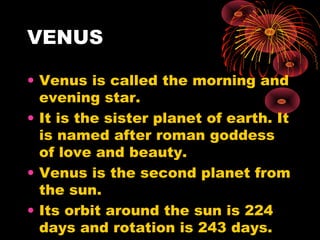 VENUS
• Venus is called the morning and
evening star.
• It is the sister planet of earth. It
is named after roman goddess
of love and beauty.
• Venus is the second planet from
the sun.
• Its orbit around the sun is 224
days and rotation is 243 days.
 