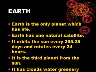 EARTH
• Earth is the only planet which
has life.
• Earth has one natural satellite.
• It orbits the sun every 365.25
days and rotates every 24
hours.
• It is the third planet from the
sun.
• It has clouds water greenery
 
