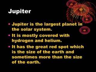 Jupiter
• Jupiter is the largest planet in
the solar system.
• It is mostly covered with
hydrogen and helium.
• It has the great red spot which
is the size of the earth and
sometimes more than the size
of the earth.
 