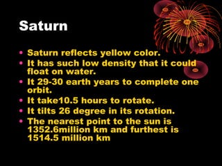 Saturn
• Saturn reflects yellow color.
• It has such low density that it could
float on water.
• It 29-30 earth years to complete one
orbit.
• It take10.5 hours to rotate.
• It tilts 26 degree in its rotation.
• The nearest point to the sun is
1352.6million km and furthest is
1514.5 million km
 