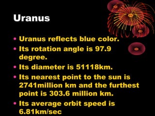 Uranus
• Uranus reflects blue color.
• Its rotation angle is 97.9
degree.
• Its diameter is 51118km.
• Its nearest point to the sun is
2741million km and the furthest
point is 303.6 million km.
• Its average orbit speed is
6.81km/sec
 