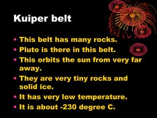 Kuiper belt
• This belt has many rocks.
• Pluto is there in this belt.
• This orbits the sun from very far
away.
• They are very tiny rocks and
solid ice.
• It has very low temperature.
• It is about -230 degree C.
 