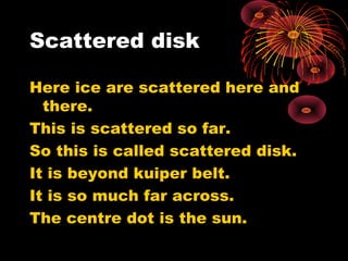 Scattered disk
Here ice are scattered here and
there.
This is scattered so far.
So this is called scattered disk.
It is beyond kuiper belt.
It is so much far across.
The centre dot is the sun.
 
