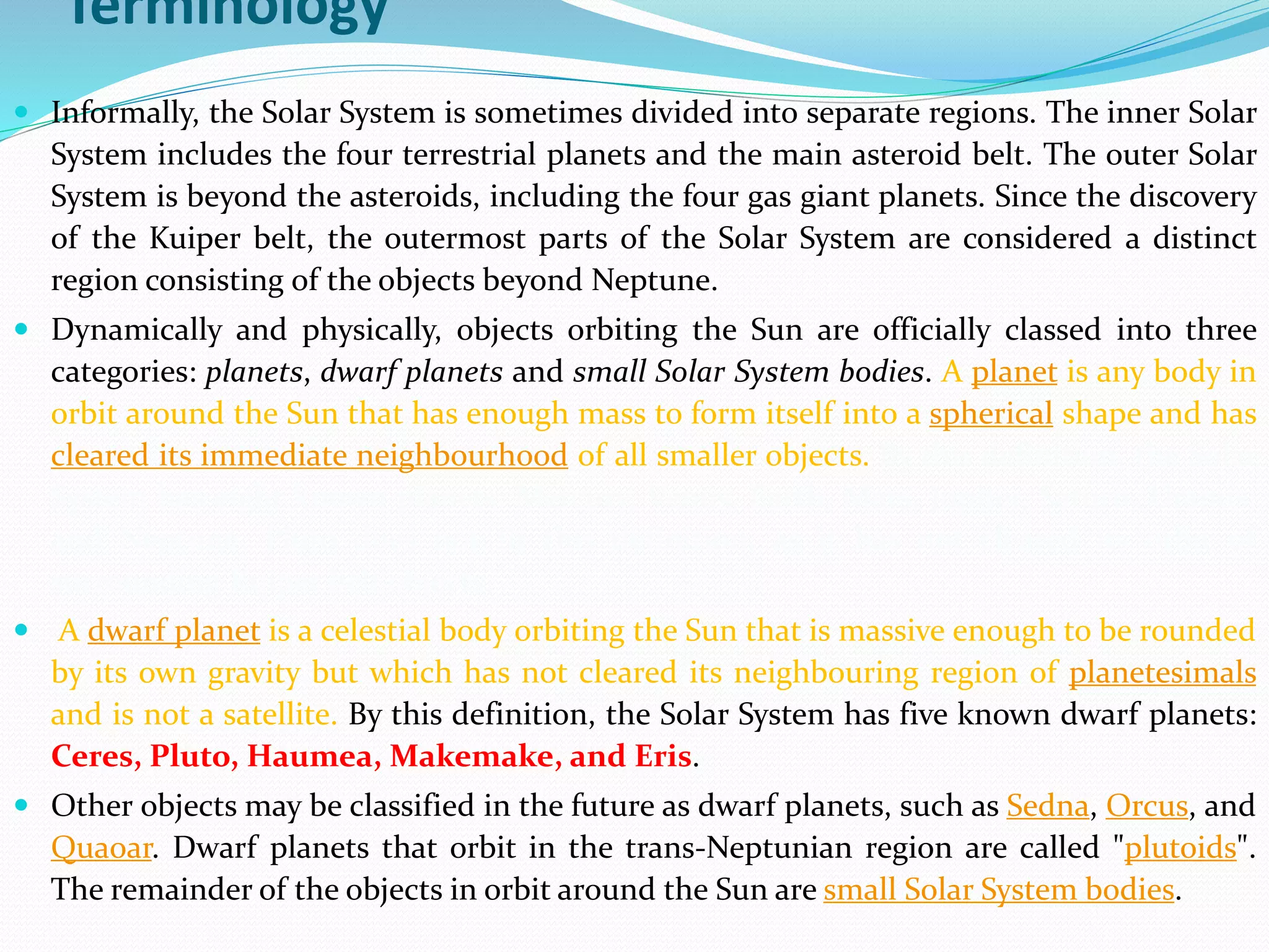 Terminology
 Informally, the Solar System is sometimes divided into separate regions. The inner Solar
System includes the four terrestrial planets and the main asteroid belt. The outer Solar
System is beyond the asteroids, including the four gas giant planets. Since the discovery
of the Kuiper belt, the outermost parts of the Solar System are considered a distinct
region consisting of the objects beyond Neptune.
 Dynamically and physically, objects orbiting the Sun are officially classed into three
categories: planets, dwarf planets and small Solar System bodies. A planet is any body in
orbit around the Sun that has enough mass to form itself into a spherical shape and has
cleared its immediate neighbourhood of all smaller objects. By this definition, the Solar
System has eight known planets: Mercury, Venus, Earth, Mars, Jupiter, Saturn, Uranus,
and Neptune. Pluto does not fit this definition, as it has not cleared its orbit of
surrounding Kuiper belt objects.
 A dwarf planet is a celestial body orbiting the Sun that is massive enough to be rounded
by its own gravity but which has not cleared its neighbouring region of planetesimals
and is not a satellite. By this definition, the Solar System has five known dwarf planets:
Ceres, Pluto, Haumea, Makemake, and Eris.
 Other objects may be classified in the future as dwarf planets, such as Sedna, Orcus, and
Quaoar. Dwarf planets that orbit in the trans-Neptunian region are called "plutoids".
The remainder of the objects in orbit around the Sun are small Solar System bodies.
 