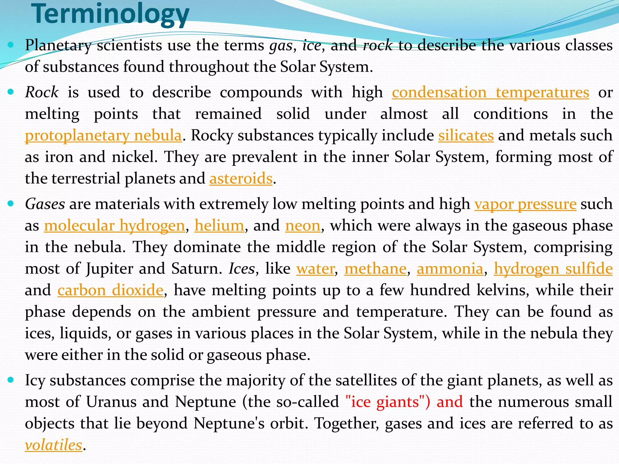Terminology
 Planetary scientists use the terms gas, ice, and rock to describe the various classes
of substances found throughout the Solar System.
 Rock is used to describe compounds with high condensation temperatures or
melting points that remained solid under almost all conditions in the
protoplanetary nebula. Rocky substances typically include silicates and metals such
as iron and nickel. They are prevalent in the inner Solar System, forming most of
the terrestrial planets and asteroids.
 Gases are materials with extremely low melting points and high vapor pressure such
as molecular hydrogen, helium, and neon, which were always in the gaseous phase
in the nebula. They dominate the middle region of the Solar System, comprising
most of Jupiter and Saturn. Ices, like water, methane, ammonia, hydrogen sulfide
and carbon dioxide, have melting points up to a few hundred kelvins, while their
phase depends on the ambient pressure and temperature. They can be found as
ices, liquids, or gases in various places in the Solar System, while in the nebula they
were either in the solid or gaseous phase.
 Icy substances comprise the majority of the satellites of the giant planets, as well as
most of Uranus and Neptune (the so-called "ice giants") and the numerous small
objects that lie beyond Neptune's orbit. Together, gases and ices are referred to as
volatiles.
 
