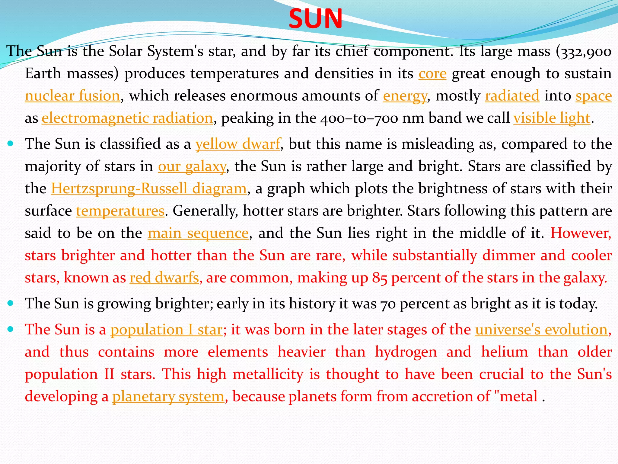 SUN
The Sun is the Solar System's star, and by far its chief component. Its large mass (332,900
Earth masses) produces temperatures and densities in its core great enough to sustain
nuclear fusion, which releases enormous amounts of energy, mostly radiated into space
as electromagnetic radiation, peaking in the 400–to–700 nm band we call visible light.
 The Sun is classified as a yellow dwarf, but this name is misleading as, compared to the
majority of stars in our galaxy, the Sun is rather large and bright. Stars are classified by
the Hertzsprung-Russell diagram, a graph which plots the brightness of stars with their
surface temperatures. Generally, hotter stars are brighter. Stars following this pattern are
said to be on the main sequence, and the Sun lies right in the middle of it. However,
stars brighter and hotter than the Sun are rare, while substantially dimmer and cooler
stars, known as red dwarfs, are common, making up 85 percent of the stars in the galaxy.
 The Sun is growing brighter; early in its history it was 70 percent as bright as it is today.
 The Sun is a population I star; it was born in the later stages of the universe's evolution,
and thus contains more elements heavier than hydrogen and helium than older
population II stars. This high metallicity is thought to have been crucial to the Sun's
developing a planetary system, because planets form from accretion of "metal .
 