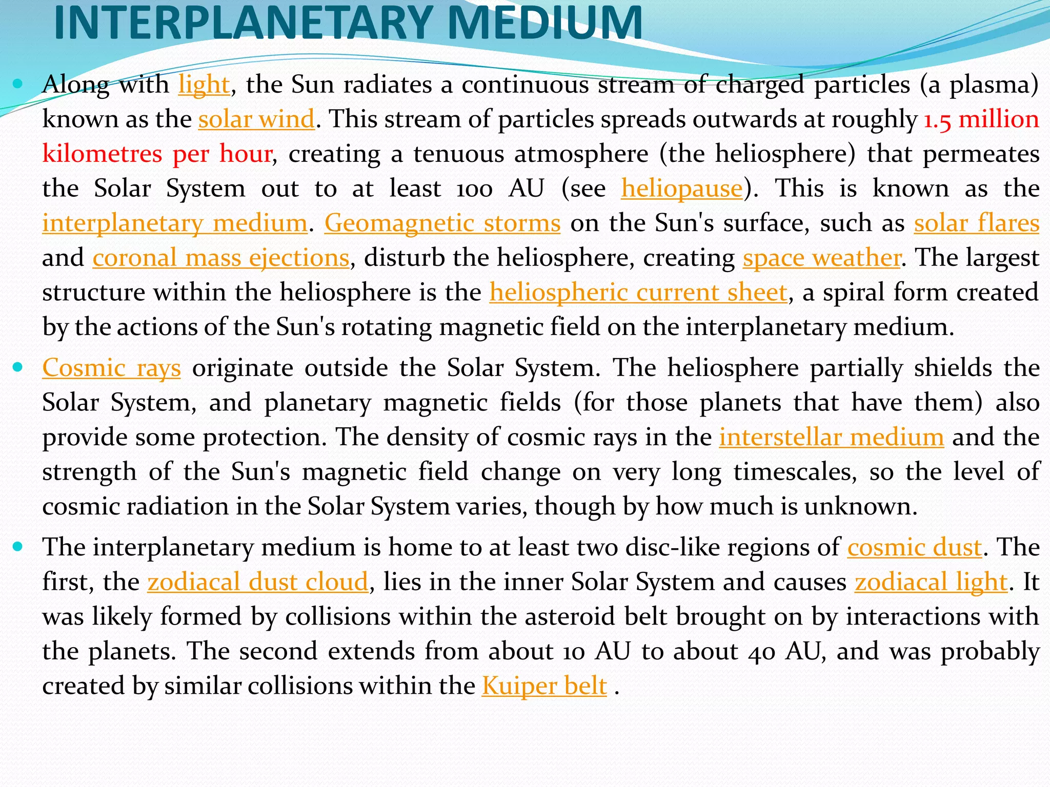 INTERPLANETARY MEDIUM
 Along with light, the Sun radiates a continuous stream of charged particles (a plasma)
known as the solar wind. This stream of particles spreads outwards at roughly 1.5 million
kilometres per hour, creating a tenuous atmosphere (the heliosphere) that permeates
the Solar System out to at least 100 AU (see heliopause). This is known as the
interplanetary medium. Geomagnetic storms on the Sun's surface, such as solar flares
and coronal mass ejections, disturb the heliosphere, creating space weather. The largest
structure within the heliosphere is the heliospheric current sheet, a spiral form created
by the actions of the Sun's rotating magnetic field on the interplanetary medium.
 Cosmic rays originate outside the Solar System. The heliosphere partially shields the
Solar System, and planetary magnetic fields (for those planets that have them) also
provide some protection. The density of cosmic rays in the interstellar medium and the
strength of the Sun's magnetic field change on very long timescales, so the level of
cosmic radiation in the Solar System varies, though by how much is unknown.
 The interplanetary medium is home to at least two disc-like regions of cosmic dust. The
first, the zodiacal dust cloud, lies in the inner Solar System and causes zodiacal light. It
was likely formed by collisions within the asteroid belt brought on by interactions with
the planets. The second extends from about 10 AU to about 40 AU, and was probably
created by similar collisions within the Kuiper belt .
 