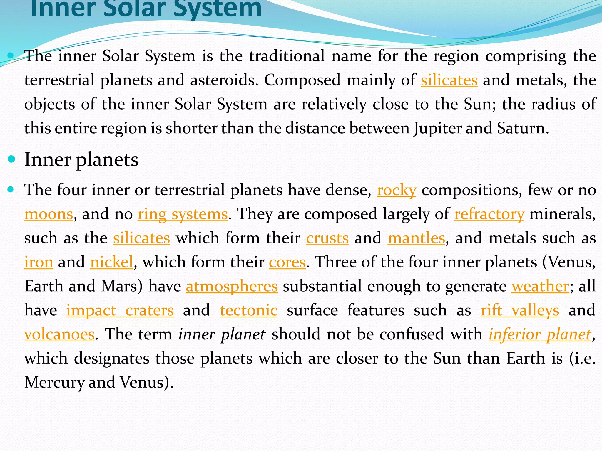Inner Solar System
 The inner Solar System is the traditional name for the region comprising the
terrestrial planets and asteroids. Composed mainly of silicates and metals, the
objects of the inner Solar System are relatively close to the Sun; the radius of
this entire region is shorter than the distance between Jupiter and Saturn.
 Inner planets
 The four inner or terrestrial planets have dense, rocky compositions, few or no
moons, and no ring systems. They are composed largely of refractory minerals,
such as the silicates which form their crusts and mantles, and metals such as
iron and nickel, which form their cores. Three of the four inner planets (Venus,
Earth and Mars) have atmospheres substantial enough to generate weather; all
have impact craters and tectonic surface features such as rift valleys and
volcanoes. The term inner planet should not be confused with inferior planet,
which designates those planets which are closer to the Sun than Earth is (i.e.
Mercury and Venus).
 