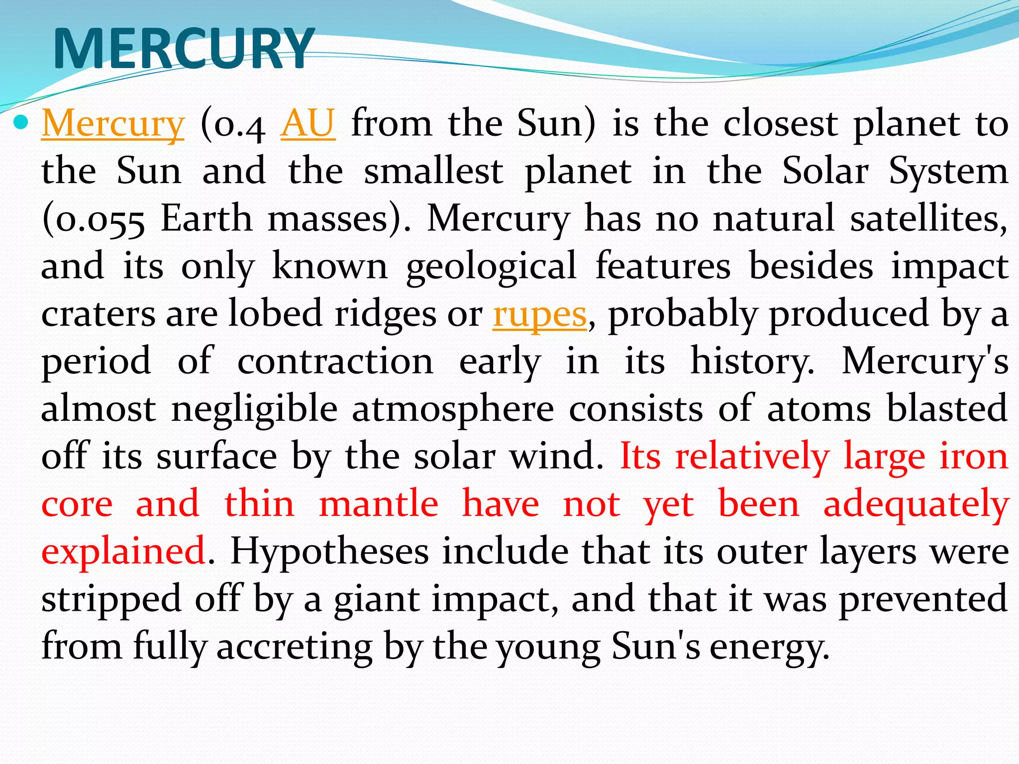 MERCURY
 Mercury (0.4 AU from the Sun) is the closest planet to
the Sun and the smallest planet in the Solar System
(0.055 Earth masses). Mercury has no natural satellites,
and its only known geological features besides impact
craters are lobed ridges or rupes, probably produced by a
period of contraction early in its history. Mercury's
almost negligible atmosphere consists of atoms blasted
off its surface by the solar wind. Its relatively large iron
core and thin mantle have not yet been adequately
explained. Hypotheses include that its outer layers were
stripped off by a giant impact, and that it was prevented
from fully accreting by the young Sun's energy.
 