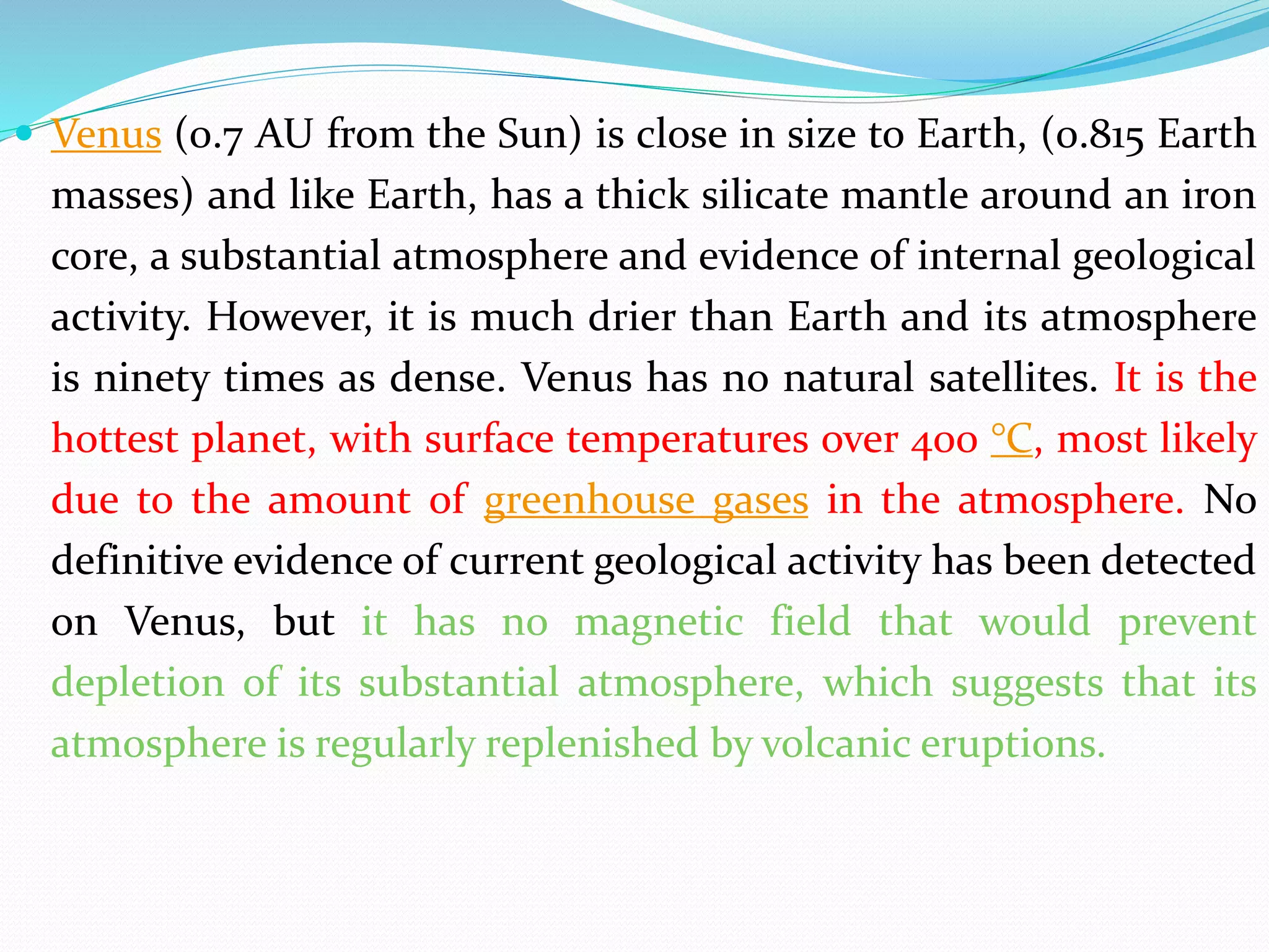  Venus (0.7 AU from the Sun) is close in size to Earth, (0.815 Earth
masses) and like Earth, has a thick silicate mantle around an iron
core, a substantial atmosphere and evidence of internal geological
activity. However, it is much drier than Earth and its atmosphere
is ninety times as dense. Venus has no natural satellites. It is the
hottest planet, with surface temperatures over 400 °C, most likely
due to the amount of greenhouse gases in the atmosphere. No
definitive evidence of current geological activity has been detected
on Venus, but it has no magnetic field that would prevent
depletion of its substantial atmosphere, which suggests that its
atmosphere is regularly replenished by volcanic eruptions.
 
