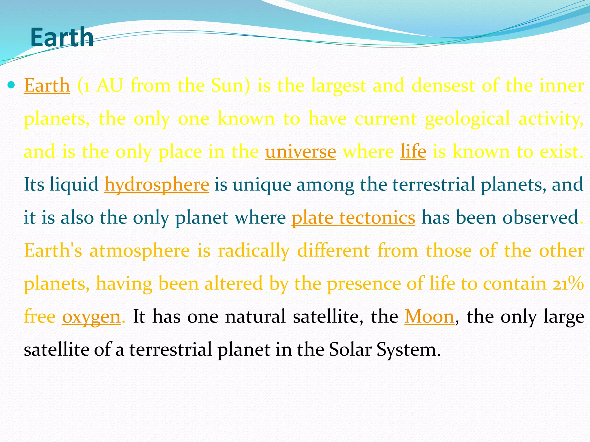 Earth
 Earth (1 AU from the Sun) is the largest and densest of the inner
planets, the only one known to have current geological activity,
and is the only place in the universe where life is known to exist.
Its liquid hydrosphere is unique among the terrestrial planets, and
it is also the only planet where plate tectonics has been observed.
Earth's atmosphere is radically different from those of the other
planets, having been altered by the presence of life to contain 21%
free oxygen. It has one natural satellite, the Moon, the only large
satellite of a terrestrial planet in the Solar System.
 