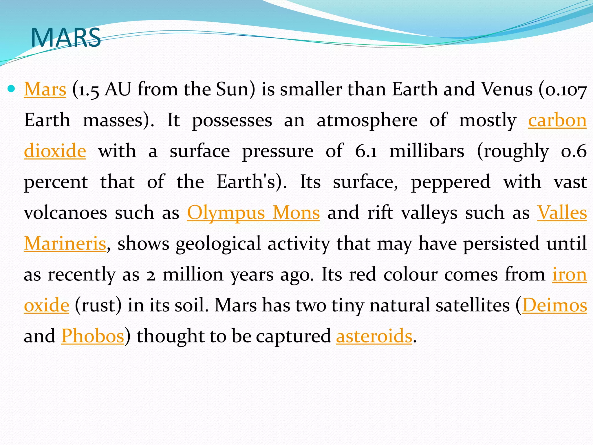 MARS
 Mars (1.5 AU from the Sun) is smaller than Earth and Venus (0.107
Earth masses). It possesses an atmosphere of mostly carbon
dioxide with a surface pressure of 6.1 millibars (roughly 0.6
percent that of the Earth's). Its surface, peppered with vast
volcanoes such as Olympus Mons and rift valleys such as Valles
Marineris, shows geological activity that may have persisted until
as recently as 2 million years ago. Its red colour comes from iron
oxide (rust) in its soil. Mars has two tiny natural satellites (Deimos
and Phobos) thought to be captured asteroids.
 