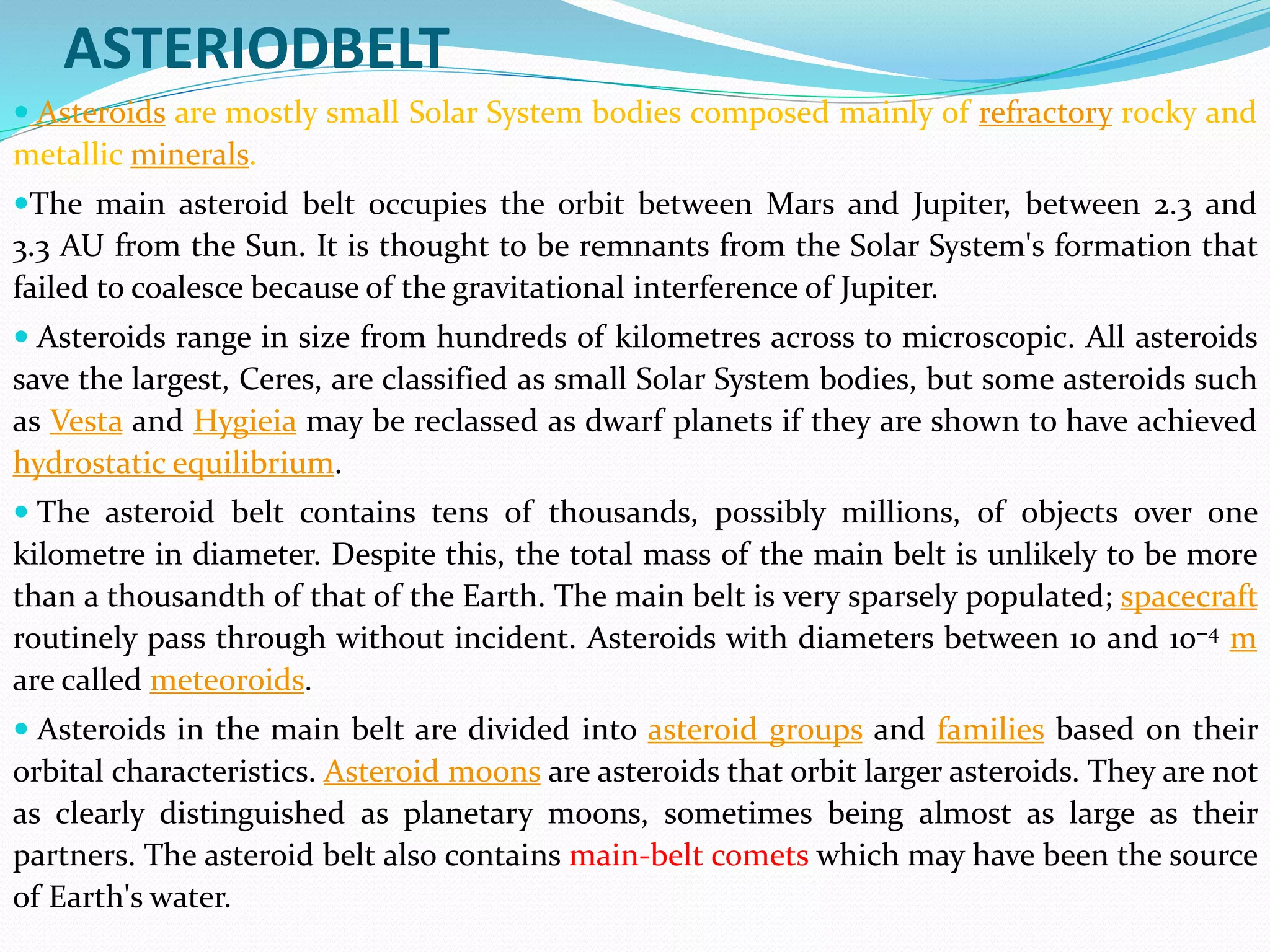 ASTERIODBELT
 Asteroids are mostly small Solar System bodies composed mainly of refractory rocky and
metallic minerals.
The main asteroid belt occupies the orbit between Mars and Jupiter, between 2.3 and
3.3 AU from the Sun. It is thought to be remnants from the Solar System's formation that
failed to coalesce because of the gravitational interference of Jupiter.
 Asteroids range in size from hundreds of kilometres across to microscopic. All asteroids
save the largest, Ceres, are classified as small Solar System bodies, but some asteroids such
as Vesta and Hygieia may be reclassed as dwarf planets if they are shown to have achieved
hydrostatic equilibrium.
 The asteroid belt contains tens of thousands, possibly millions, of objects over one
kilometre in diameter. Despite this, the total mass of the main belt is unlikely to be more
than a thousandth of that of the Earth. The main belt is very sparsely populated; spacecraft
routinely pass through without incident. Asteroids with diameters between 10 and 10−4 m
are called meteoroids.
 Asteroids in the main belt are divided into asteroid groups and families based on their
orbital characteristics. Asteroid moons are asteroids that orbit larger asteroids. They are not
as clearly distinguished as planetary moons, sometimes being almost as large as their
partners. The asteroid belt also contains main-belt comets which may have been the source
of Earth's water.
 