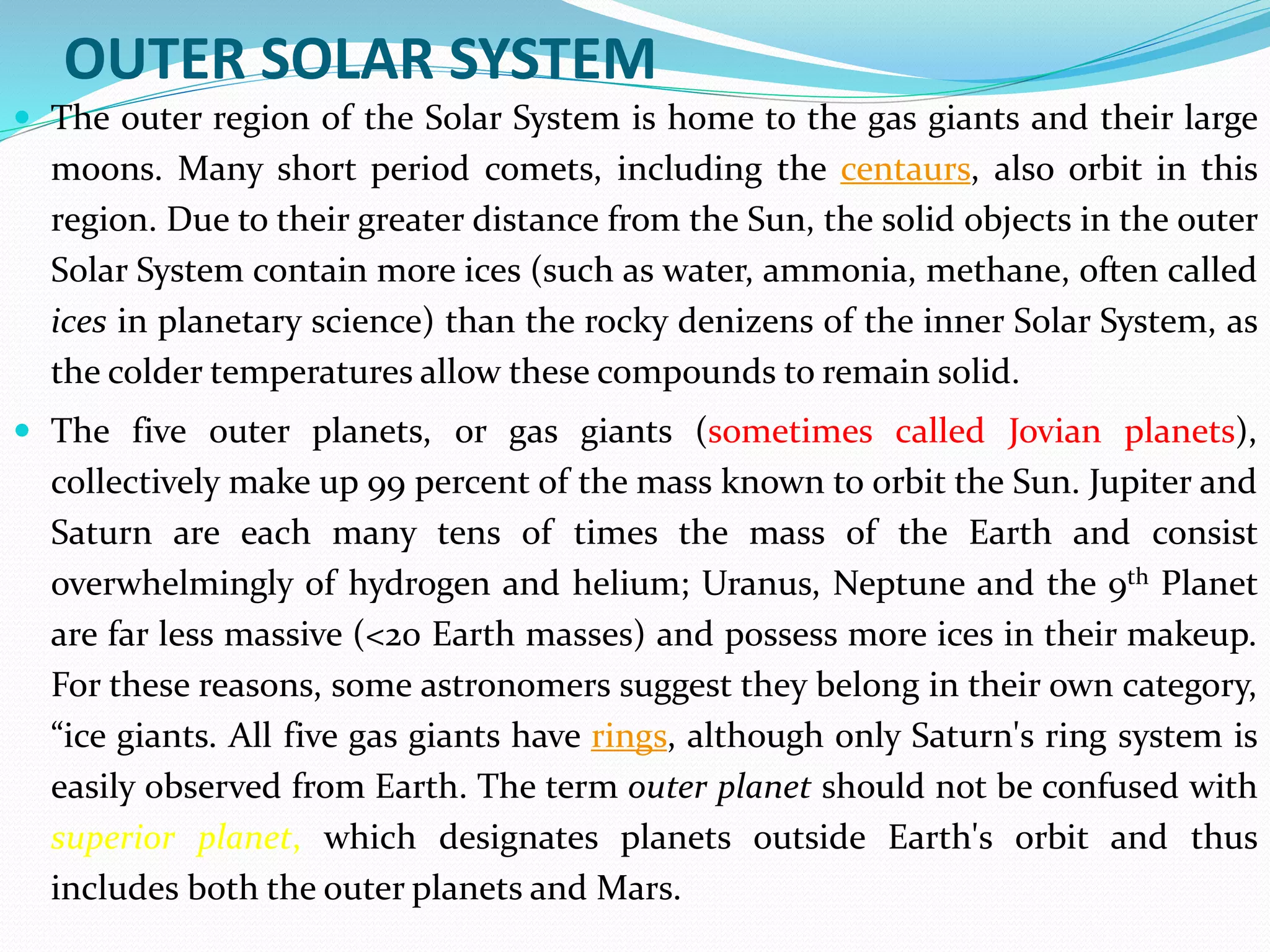 OUTER SOLAR SYSTEM
 The outer region of the Solar System is home to the gas giants and their large
moons. Many short period comets, including the centaurs, also orbit in this
region. Due to their greater distance from the Sun, the solid objects in the outer
Solar System contain more ices (such as water, ammonia, methane, often called
ices in planetary science) than the rocky denizens of the inner Solar System, as
the colder temperatures allow these compounds to remain solid.
 The five outer planets, or gas giants (sometimes called Jovian planets),
collectively make up 99 percent of the mass known to orbit the Sun. Jupiter and
Saturn are each many tens of times the mass of the Earth and consist
overwhelmingly of hydrogen and helium; Uranus, Neptune and the 9th Planet
are far less massive (<20 Earth masses) and possess more ices in their makeup.
For these reasons, some astronomers suggest they belong in their own category,
“ice giants. All five gas giants have rings, although only Saturn's ring system is
easily observed from Earth. The term outer planet should not be confused with
superior planet, which designates planets outside Earth's orbit and thus
includes both the outer planets and Mars.
 