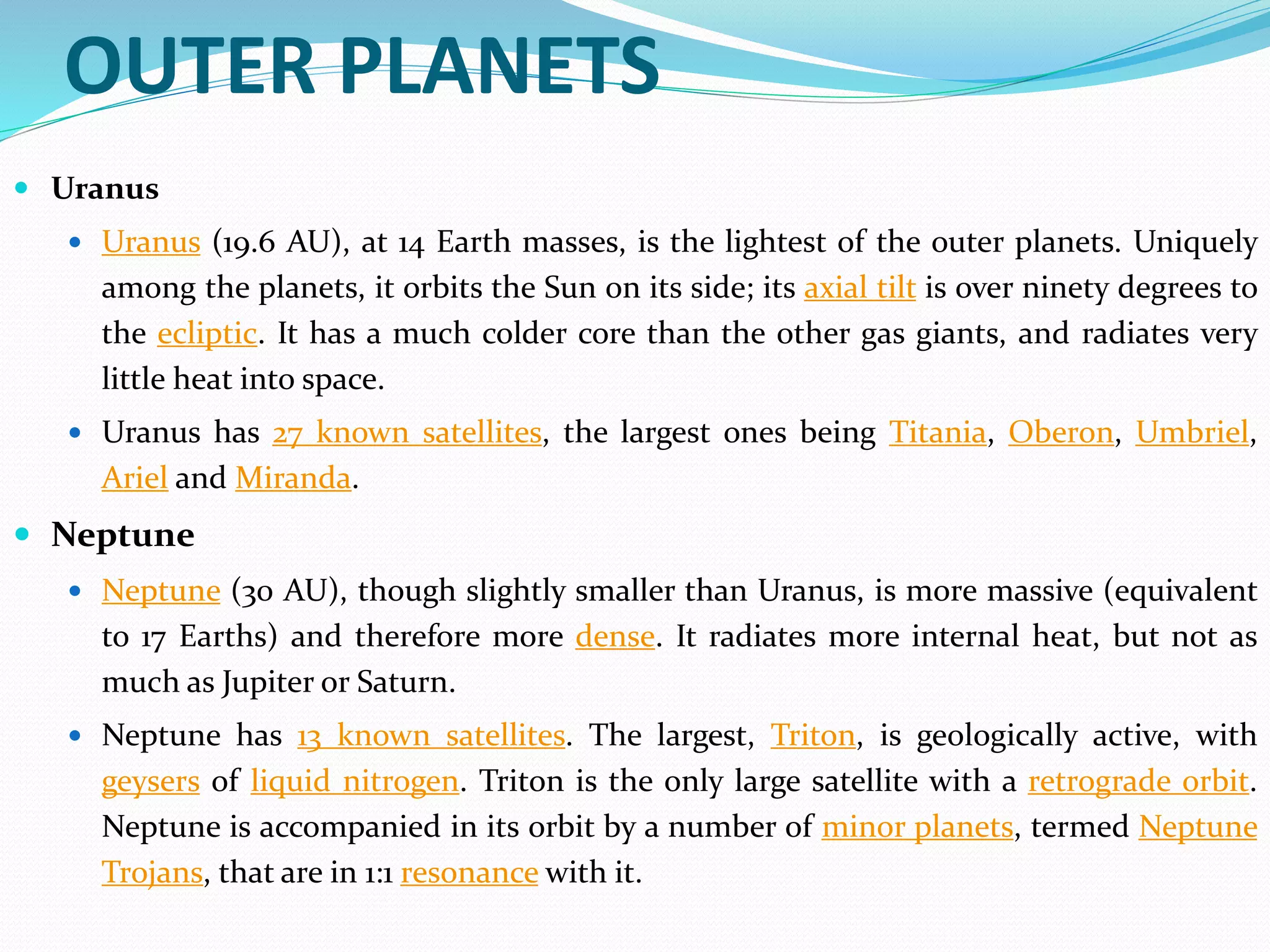 OUTER PLANETS
 Uranus
 Uranus (19.6 AU), at 14 Earth masses, is the lightest of the outer planets. Uniquely
among the planets, it orbits the Sun on its side; its axial tilt is over ninety degrees to
the ecliptic. It has a much colder core than the other gas giants, and radiates very
little heat into space.
 Uranus has 27 known satellites, the largest ones being Titania, Oberon, Umbriel,
Ariel and Miranda.
 Neptune
 Neptune (30 AU), though slightly smaller than Uranus, is more massive (equivalent
to 17 Earths) and therefore more dense. It radiates more internal heat, but not as
much as Jupiter or Saturn.
 Neptune has 13 known satellites. The largest, Triton, is geologically active, with
geysers of liquid nitrogen. Triton is the only large satellite with a retrograde orbit.
Neptune is accompanied in its orbit by a number of minor planets, termed Neptune
Trojans, that are in 1:1 resonance with it.
 