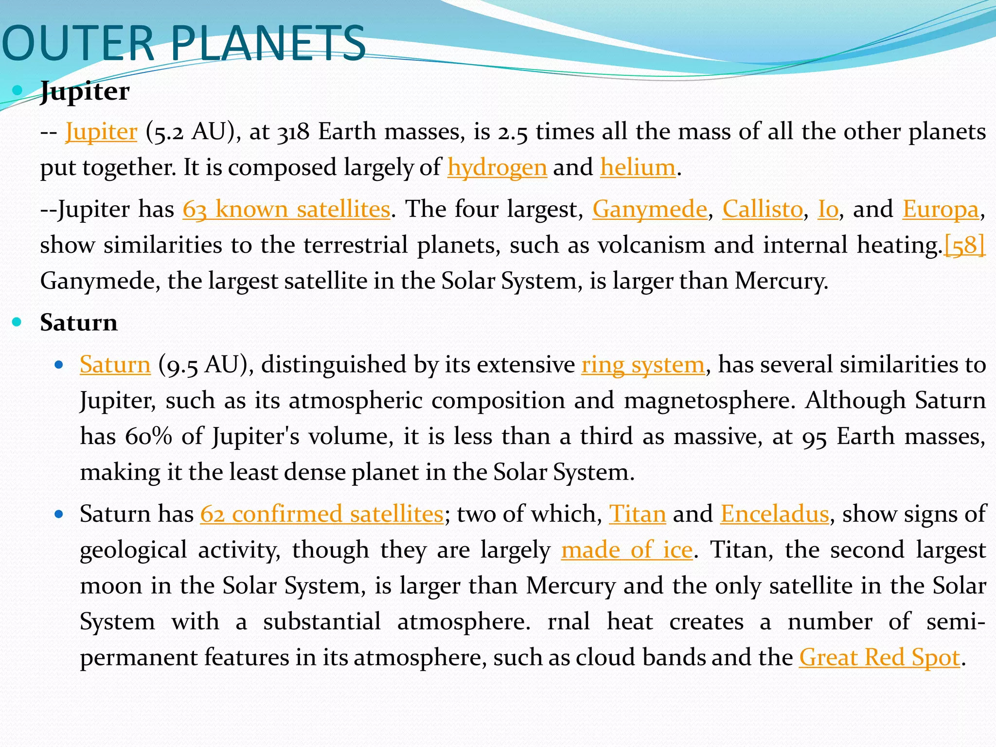 OUTER PLANETS
 Jupiter
-- Jupiter (5.2 AU), at 318 Earth masses, is 2.5 times all the mass of all the other planets
put together. It is composed largely of hydrogen and helium.
--Jupiter has 63 known satellites. The four largest, Ganymede, Callisto, Io, and Europa,
show similarities to the terrestrial planets, such as volcanism and internal heating.[58]
Ganymede, the largest satellite in the Solar System, is larger than Mercury.
 Saturn
 Saturn (9.5 AU), distinguished by its extensive ring system, has several similarities to
Jupiter, such as its atmospheric composition and magnetosphere. Although Saturn
has 60% of Jupiter's volume, it is less than a third as massive, at 95 Earth masses,
making it the least dense planet in the Solar System.
 Saturn has 62 confirmed satellites; two of which, Titan and Enceladus, show signs of
geological activity, though they are largely made of ice. Titan, the second largest
moon in the Solar System, is larger than Mercury and the only satellite in the Solar
System with a substantial atmosphere. rnal heat creates a number of semi-
permanent features in its atmosphere, such as cloud bands and the Great Red Spot.
 