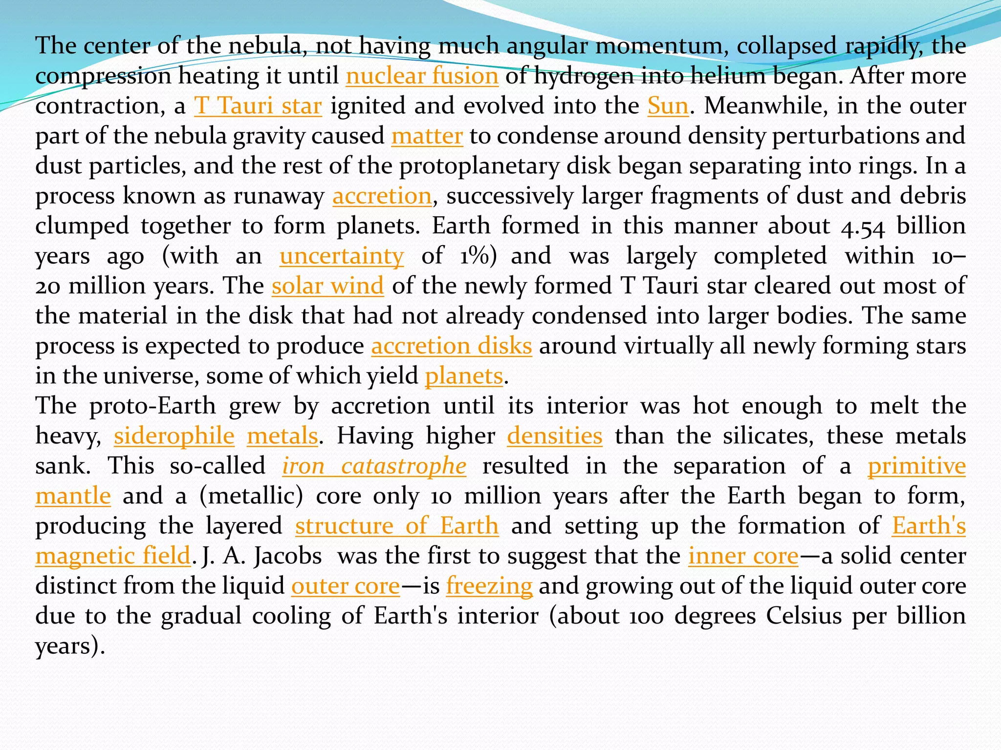 The center of the nebula, not having much angular momentum, collapsed rapidly, the
compression heating it until nuclear fusion of hydrogen into helium began. After more
contraction, a T Tauri star ignited and evolved into the Sun. Meanwhile, in the outer
part of the nebula gravity caused matter to condense around density perturbations and
dust particles, and the rest of the protoplanetary disk began separating into rings. In a
process known as runaway accretion, successively larger fragments of dust and debris
clumped together to form planets. Earth formed in this manner about 4.54 billion
years ago (with an uncertainty of 1%) and was largely completed within 10–
20 million years. The solar wind of the newly formed T Tauri star cleared out most of
the material in the disk that had not already condensed into larger bodies. The same
process is expected to produce accretion disks around virtually all newly forming stars
in the universe, some of which yield planets.
The proto-Earth grew by accretion until its interior was hot enough to melt the
heavy, siderophile metals. Having higher densities than the silicates, these metals
sank. This so-called iron catastrophe resulted in the separation of a primitive
mantle and a (metallic) core only 10 million years after the Earth began to form,
producing the layered structure of Earth and setting up the formation of Earth's
magnetic field. J. A. Jacobs was the first to suggest that the inner core—a solid center
distinct from the liquid outer core—is freezing and growing out of the liquid outer core
due to the gradual cooling of Earth's interior (about 100 degrees Celsius per billion
years).
 
