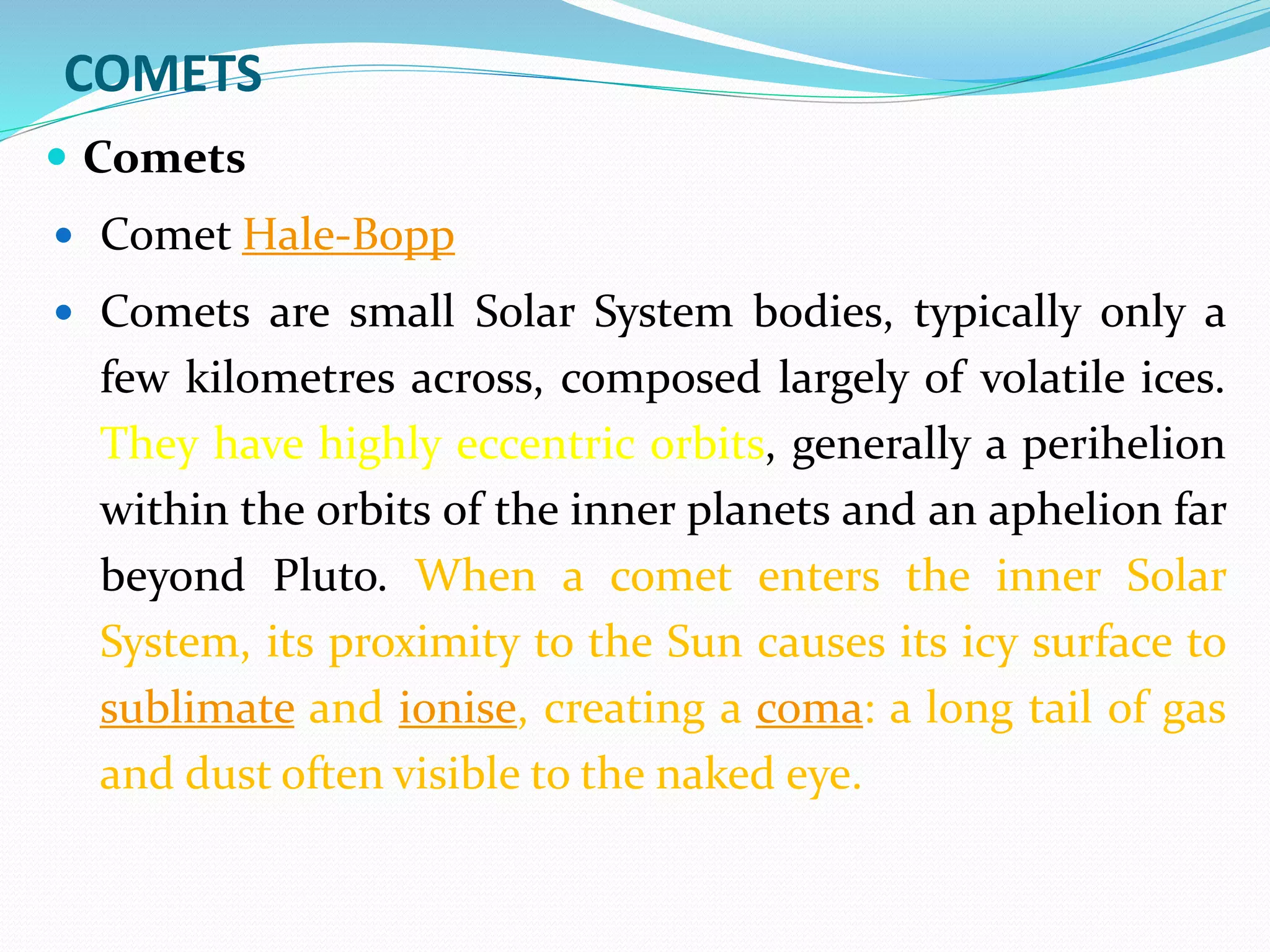 COMETS
 Comets
 Comet Hale-Bopp
 Comets are small Solar System bodies, typically only a
few kilometres across, composed largely of volatile ices.
They have highly eccentric orbits, generally a perihelion
within the orbits of the inner planets and an aphelion far
beyond Pluto. When a comet enters the inner Solar
System, its proximity to the Sun causes its icy surface to
sublimate and ionise, creating a coma: a long tail of gas
and dust often visible to the naked eye.
 