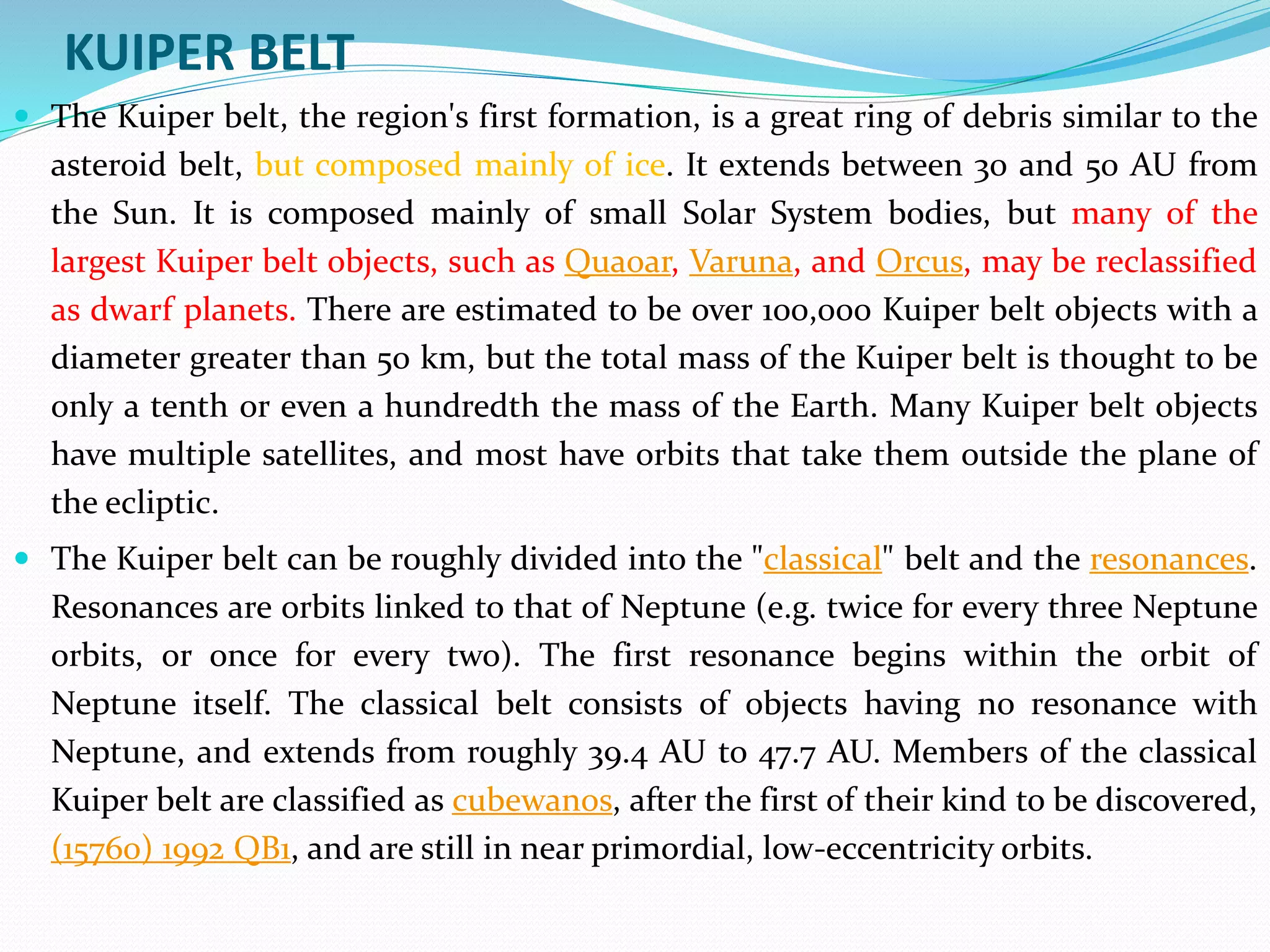 KUIPER BELT
 The Kuiper belt, the region's first formation, is a great ring of debris similar to the
asteroid belt, but composed mainly of ice. It extends between 30 and 50 AU from
the Sun. It is composed mainly of small Solar System bodies, but many of the
largest Kuiper belt objects, such as Quaoar, Varuna, and Orcus, may be reclassified
as dwarf planets. There are estimated to be over 100,000 Kuiper belt objects with a
diameter greater than 50 km, but the total mass of the Kuiper belt is thought to be
only a tenth or even a hundredth the mass of the Earth. Many Kuiper belt objects
have multiple satellites, and most have orbits that take them outside the plane of
the ecliptic.
 The Kuiper belt can be roughly divided into the "classical" belt and the resonances.
Resonances are orbits linked to that of Neptune (e.g. twice for every three Neptune
orbits, or once for every two). The first resonance begins within the orbit of
Neptune itself. The classical belt consists of objects having no resonance with
Neptune, and extends from roughly 39.4 AU to 47.7 AU. Members of the classical
Kuiper belt are classified as cubewanos, after the first of their kind to be discovered,
(15760) 1992 QB1, and are still in near primordial, low-eccentricity orbits.
 