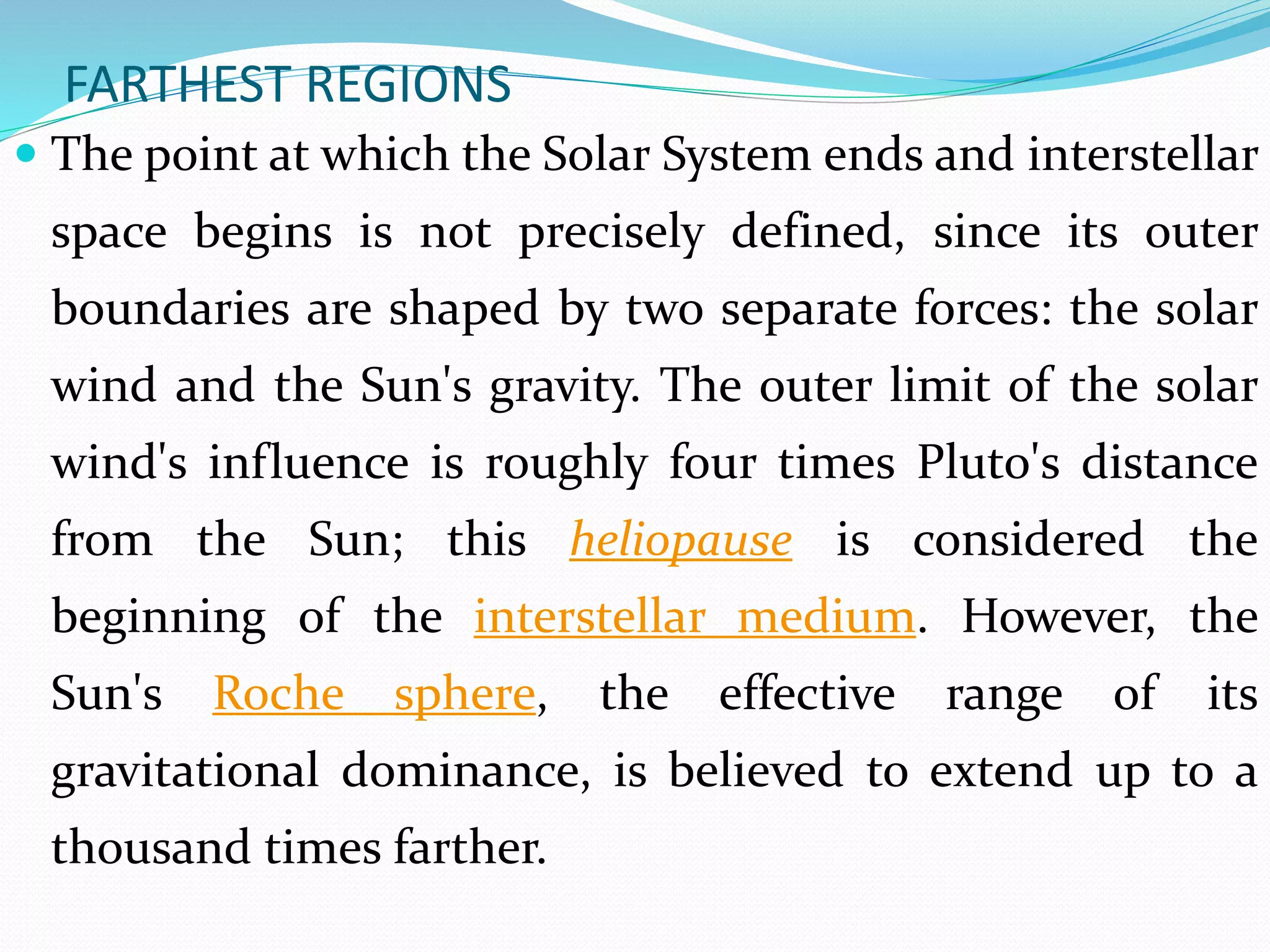 FARTHEST REGIONS
 The point at which the Solar System ends and interstellar
space begins is not precisely defined, since its outer
boundaries are shaped by two separate forces: the solar
wind and the Sun's gravity. The outer limit of the solar
wind's influence is roughly four times Pluto's distance
from the Sun; this heliopause is considered the
beginning of the interstellar medium. However, the
Sun's Roche sphere, the effective range of its
gravitational dominance, is believed to extend up to a
thousand times farther.
 