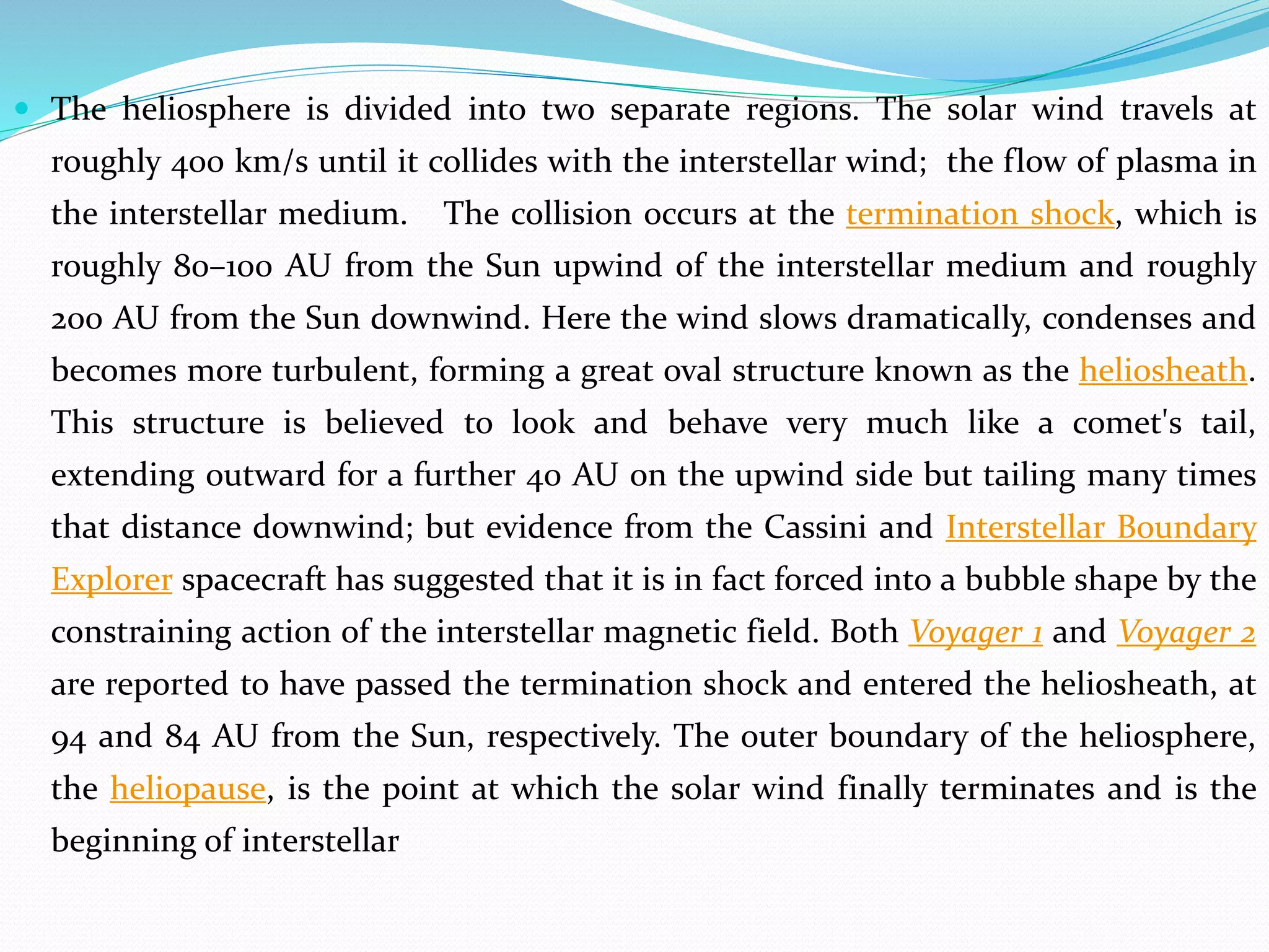  The heliosphere is divided into two separate regions. The solar wind travels at
roughly 400 km/s until it collides with the interstellar wind; the flow of plasma in
the interstellar medium. The collision occurs at the termination shock, which is
roughly 80–100 AU from the Sun upwind of the interstellar medium and roughly
200 AU from the Sun downwind. Here the wind slows dramatically, condenses and
becomes more turbulent, forming a great oval structure known as the heliosheath.
This structure is believed to look and behave very much like a comet's tail,
extending outward for a further 40 AU on the upwind side but tailing many times
that distance downwind; but evidence from the Cassini and Interstellar Boundary
Explorer spacecraft has suggested that it is in fact forced into a bubble shape by the
constraining action of the interstellar magnetic field. Both Voyager 1 and Voyager 2
are reported to have passed the termination shock and entered the heliosheath, at
94 and 84 AU from the Sun, respectively. The outer boundary of the heliosphere,
the heliopause, is the point at which the solar wind finally terminates and is the
beginning of interstellar
 