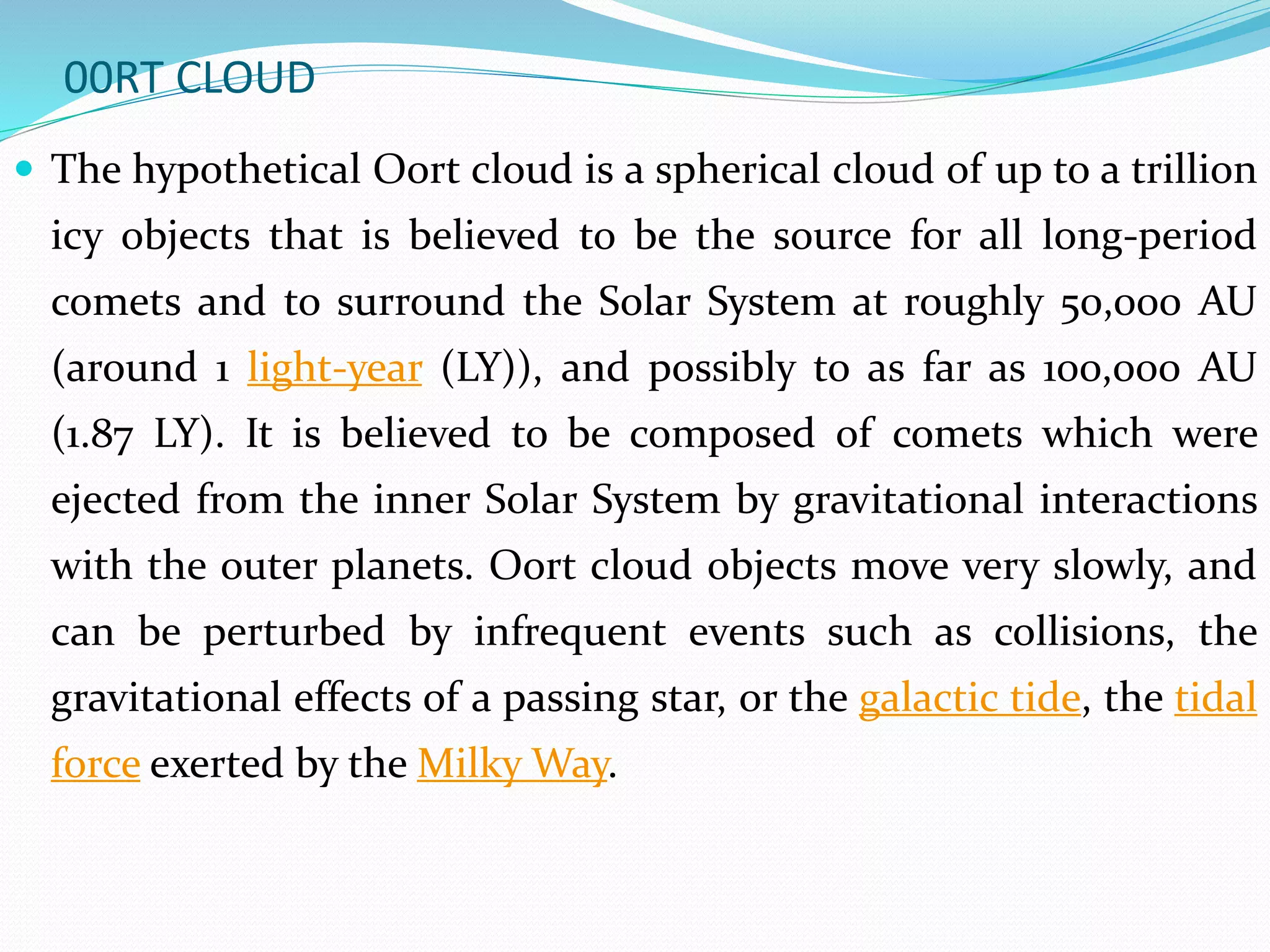 00RT CLOUD
 The hypothetical Oort cloud is a spherical cloud of up to a trillion
icy objects that is believed to be the source for all long-period
comets and to surround the Solar System at roughly 50,000 AU
(around 1 light-year (LY)), and possibly to as far as 100,000 AU
(1.87 LY). It is believed to be composed of comets which were
ejected from the inner Solar System by gravitational interactions
with the outer planets. Oort cloud objects move very slowly, and
can be perturbed by infrequent events such as collisions, the
gravitational effects of a passing star, or the galactic tide, the tidal
force exerted by the Milky Way.
 