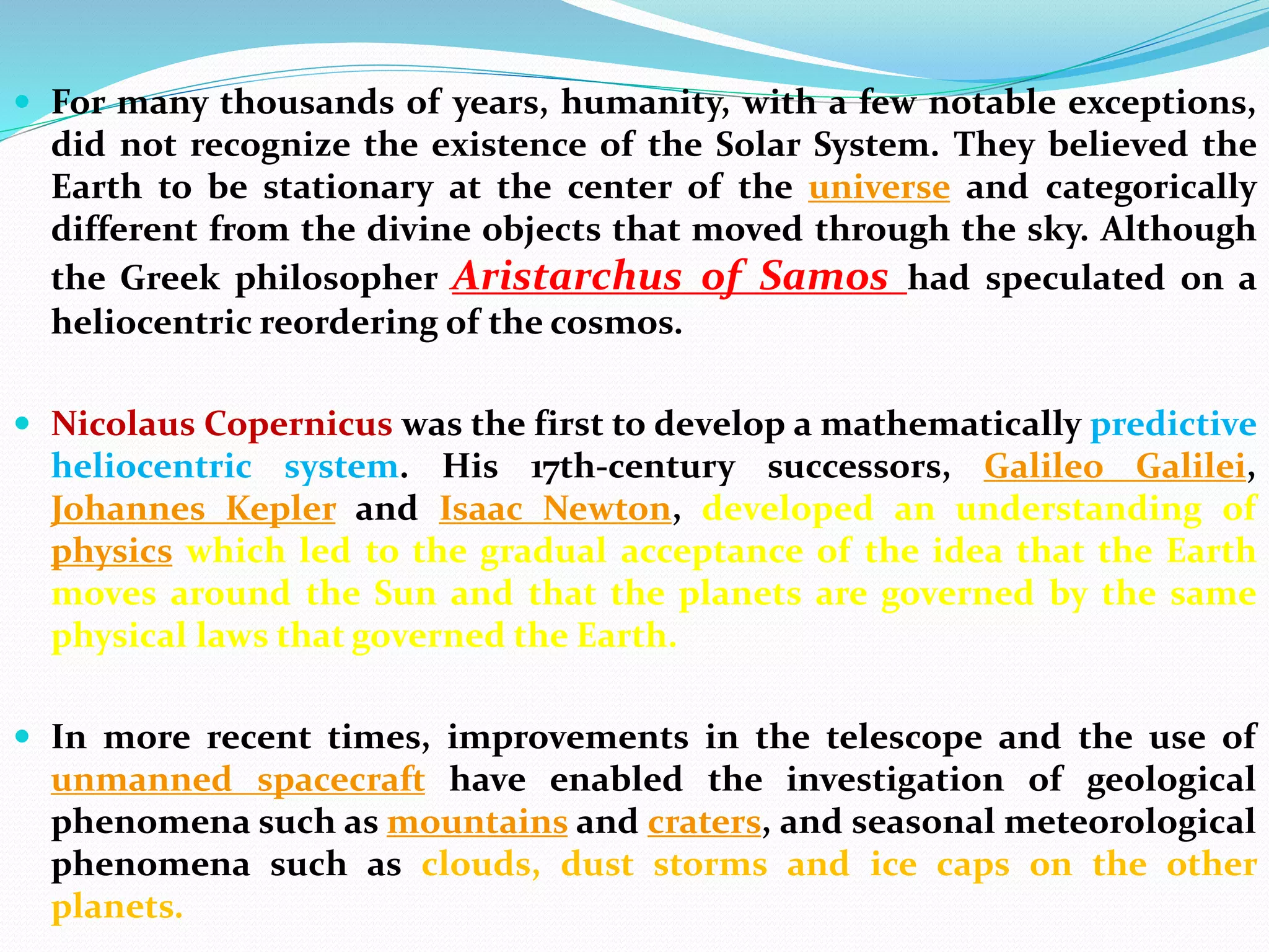  For many thousands of years, humanity, with a few notable exceptions,
did not recognize the existence of the Solar System. They believed the
Earth to be stationary at the center of the universe and categorically
different from the divine objects that moved through the sky. Although
the Greek philosopher Aristarchus of Samos had speculated on a
heliocentric reordering of the cosmos.
 Nicolaus Copernicus was the first to develop a mathematically predictive
heliocentric system. His 17th-century successors, Galileo Galilei,
Johannes Kepler and Isaac Newton, developed an understanding of
physics which led to the gradual acceptance of the idea that the Earth
moves around the Sun and that the planets are governed by the same
physical laws that governed the Earth.
 In more recent times, improvements in the telescope and the use of
unmanned spacecraft have enabled the investigation of geological
phenomena such as mountains and craters, and seasonal meteorological
phenomena such as clouds, dust storms and ice caps on the other
planets.
 
