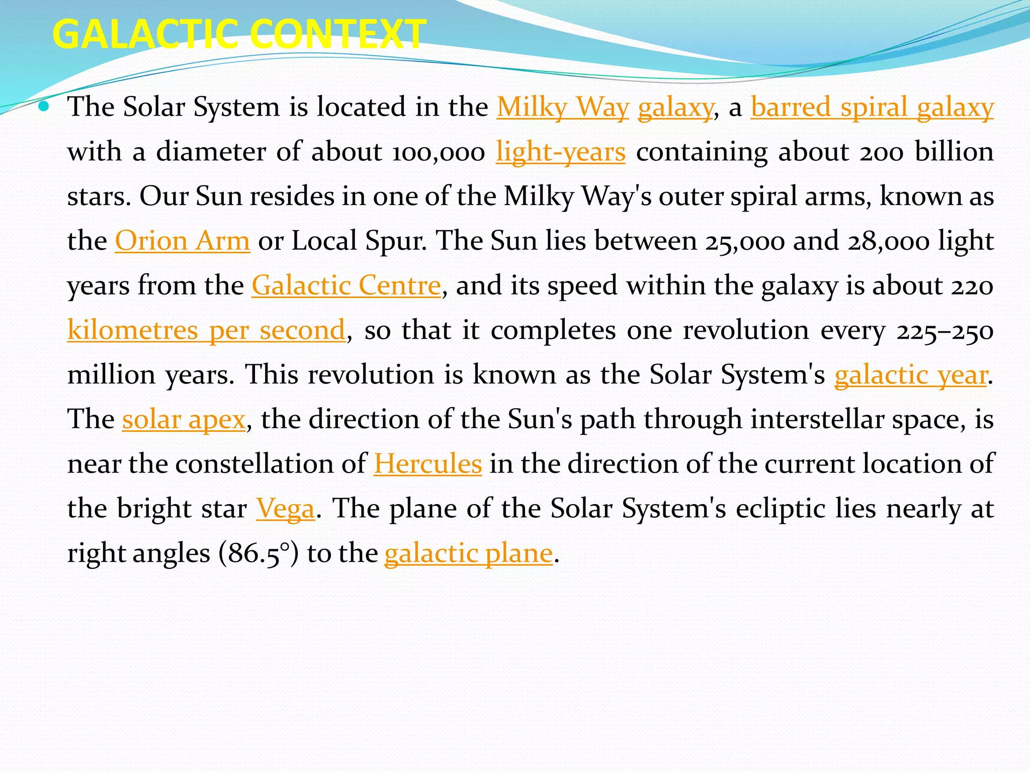 GALACTIC CONTEXT
 The Solar System is located in the Milky Way galaxy, a barred spiral galaxy
with a diameter of about 100,000 light-years containing about 200 billion
stars. Our Sun resides in one of the Milky Way's outer spiral arms, known as
the Orion Arm or Local Spur. The Sun lies between 25,000 and 28,000 light
years from the Galactic Centre, and its speed within the galaxy is about 220
kilometres per second, so that it completes one revolution every 225–250
million years. This revolution is known as the Solar System's galactic year.
The solar apex, the direction of the Sun's path through interstellar space, is
near the constellation of Hercules in the direction of the current location of
the bright star Vega. The plane of the Solar System's ecliptic lies nearly at
right angles (86.5°) to the galactic plane.
 