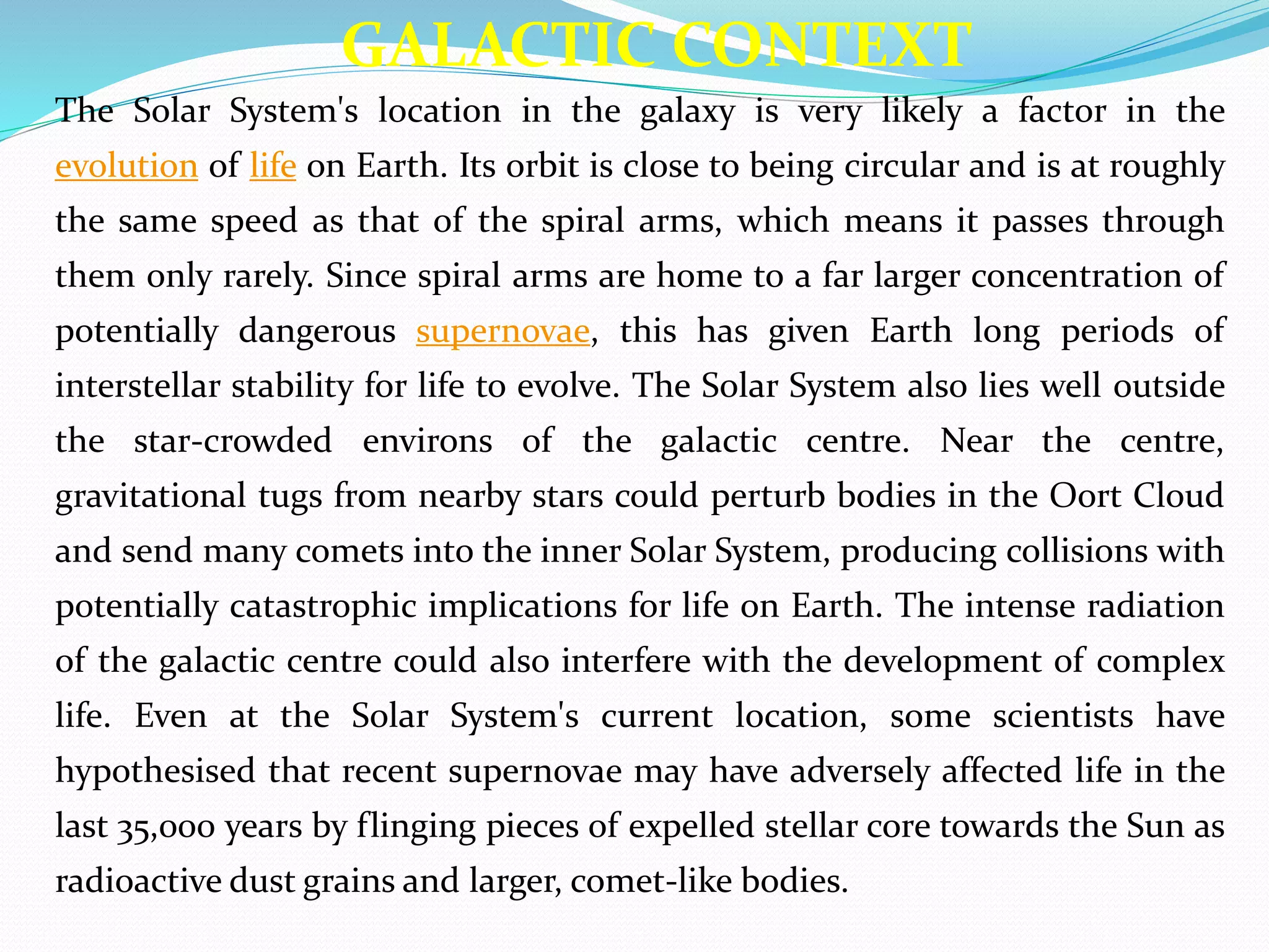 The Solar System's location in the galaxy is very likely a factor in the
evolution of life on Earth. Its orbit is close to being circular and is at roughly
the same speed as that of the spiral arms, which means it passes through
them only rarely. Since spiral arms are home to a far larger concentration of
potentially dangerous supernovae, this has given Earth long periods of
interstellar stability for life to evolve. The Solar System also lies well outside
the star-crowded environs of the galactic centre. Near the centre,
gravitational tugs from nearby stars could perturb bodies in the Oort Cloud
and send many comets into the inner Solar System, producing collisions with
potentially catastrophic implications for life on Earth. The intense radiation
of the galactic centre could also interfere with the development of complex
life. Even at the Solar System's current location, some scientists have
hypothesised that recent supernovae may have adversely affected life in the
last 35,000 years by flinging pieces of expelled stellar core towards the Sun as
radioactive dust grains and larger, comet-like bodies.
GALACTIC CONTEXT
 