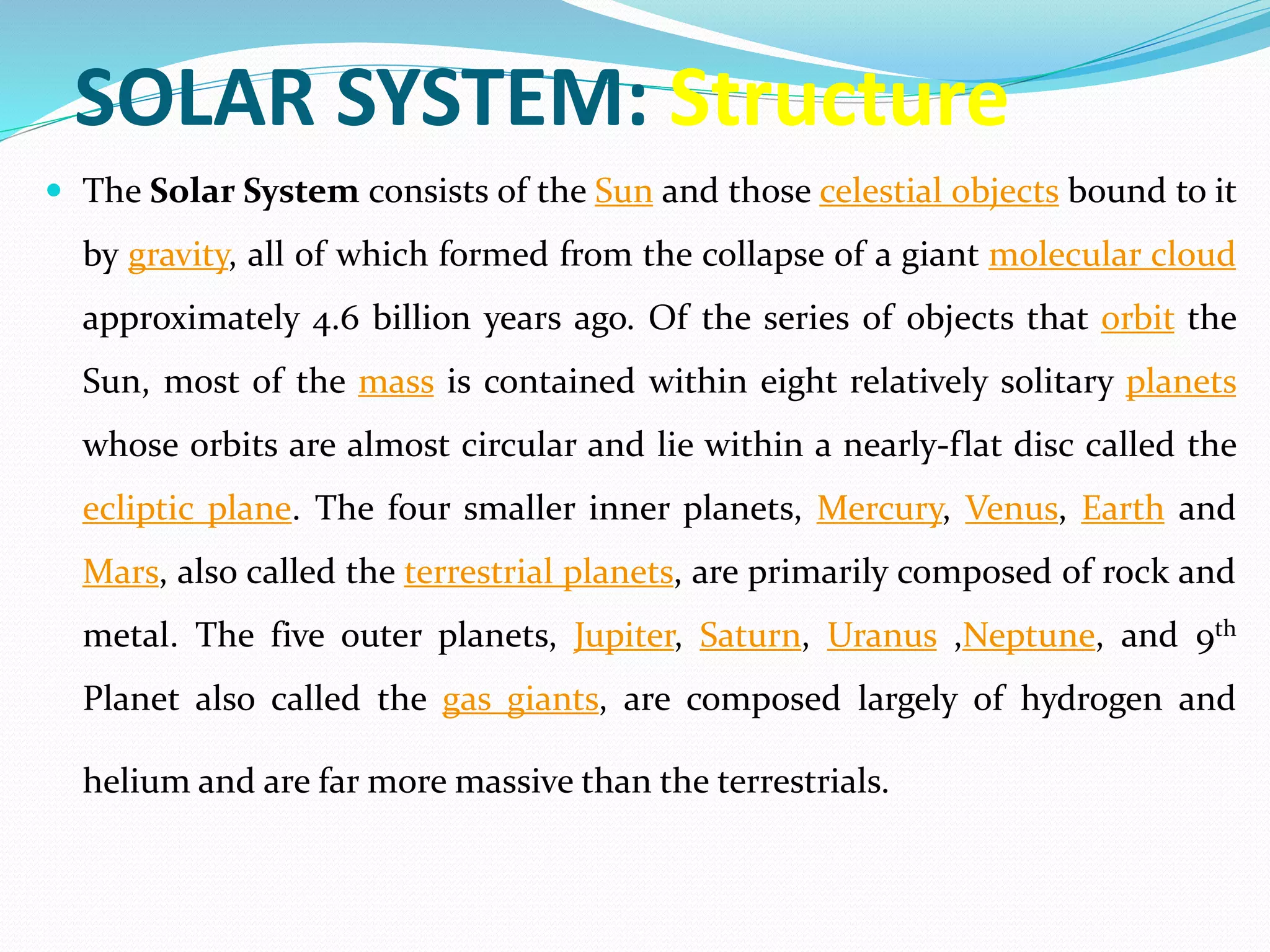 SOLAR SYSTEM: Structure
 The Solar System consists of the Sun and those celestial objects bound to it
by gravity, all of which formed from the collapse of a giant molecular cloud
approximately 4.6 billion years ago. Of the series of objects that orbit the
Sun, most of the mass is contained within eight relatively solitary planets
whose orbits are almost circular and lie within a nearly-flat disc called the
ecliptic plane. The four smaller inner planets, Mercury, Venus, Earth and
Mars, also called the terrestrial planets, are primarily composed of rock and
metal. The five outer planets, Jupiter, Saturn, Uranus ,Neptune, and 9th
Planet also called the gas giants, are composed largely of hydrogen and
helium and are far more massive than the terrestrials.
 