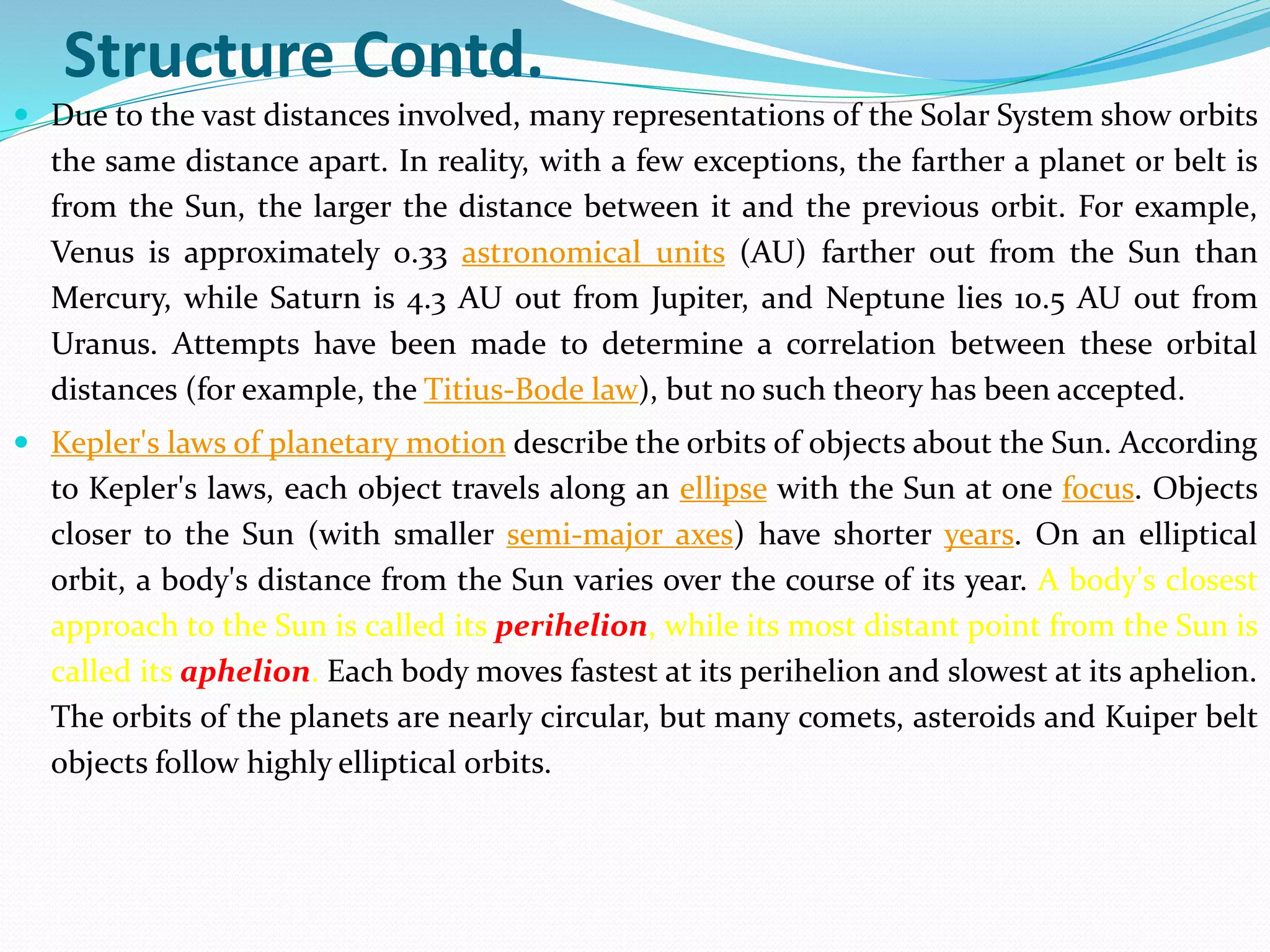 Structure Contd.
 Due to the vast distances involved, many representations of the Solar System show orbits
the same distance apart. In reality, with a few exceptions, the farther a planet or belt is
from the Sun, the larger the distance between it and the previous orbit. For example,
Venus is approximately 0.33 astronomical units (AU) farther out from the Sun than
Mercury, while Saturn is 4.3 AU out from Jupiter, and Neptune lies 10.5 AU out from
Uranus. Attempts have been made to determine a correlation between these orbital
distances (for example, the Titius-Bode law), but no such theory has been accepted.
 Kepler's laws of planetary motion describe the orbits of objects about the Sun. According
to Kepler's laws, each object travels along an ellipse with the Sun at one focus. Objects
closer to the Sun (with smaller semi-major axes) have shorter years. On an elliptical
orbit, a body's distance from the Sun varies over the course of its year. A body's closest
approach to the Sun is called its perihelion, while its most distant point from the Sun is
called its aphelion. Each body moves fastest at its perihelion and slowest at its aphelion.
The orbits of the planets are nearly circular, but many comets, asteroids and Kuiper belt
objects follow highly elliptical orbits.
 