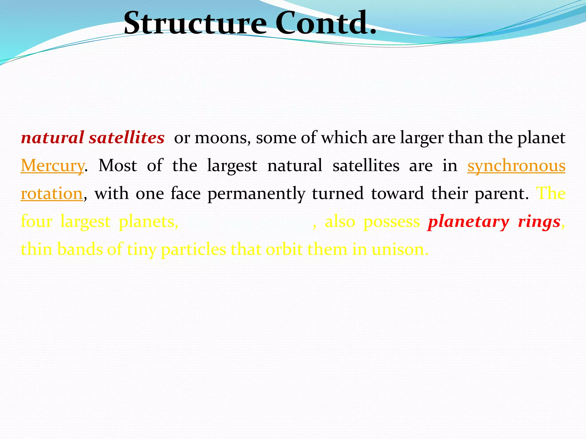 Most of the planets in the Solar System possess secondary systems of
their own. Many are in turn orbited by planetary objects called
natural satellites, or moons, some of which are larger than the planet
Mercury. Most of the largest natural satellites are in synchronous
rotation, with one face permanently turned toward their parent. The
four largest planets, the gas giants, also possess planetary rings,
thin bands of tiny particles that orbit them in unison.
Structure Contd.
 