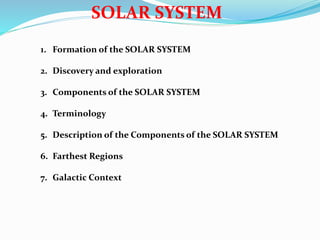 SOLAR SYSTEM
1. Formation of the SOLAR SYSTEM
2. Discovery and exploration
3. Components of the SOLAR SYSTEM
4. Terminology
5. Description of the Components of the SOLAR SYSTEM
6. Farthest Regions
7. Galactic Context
 