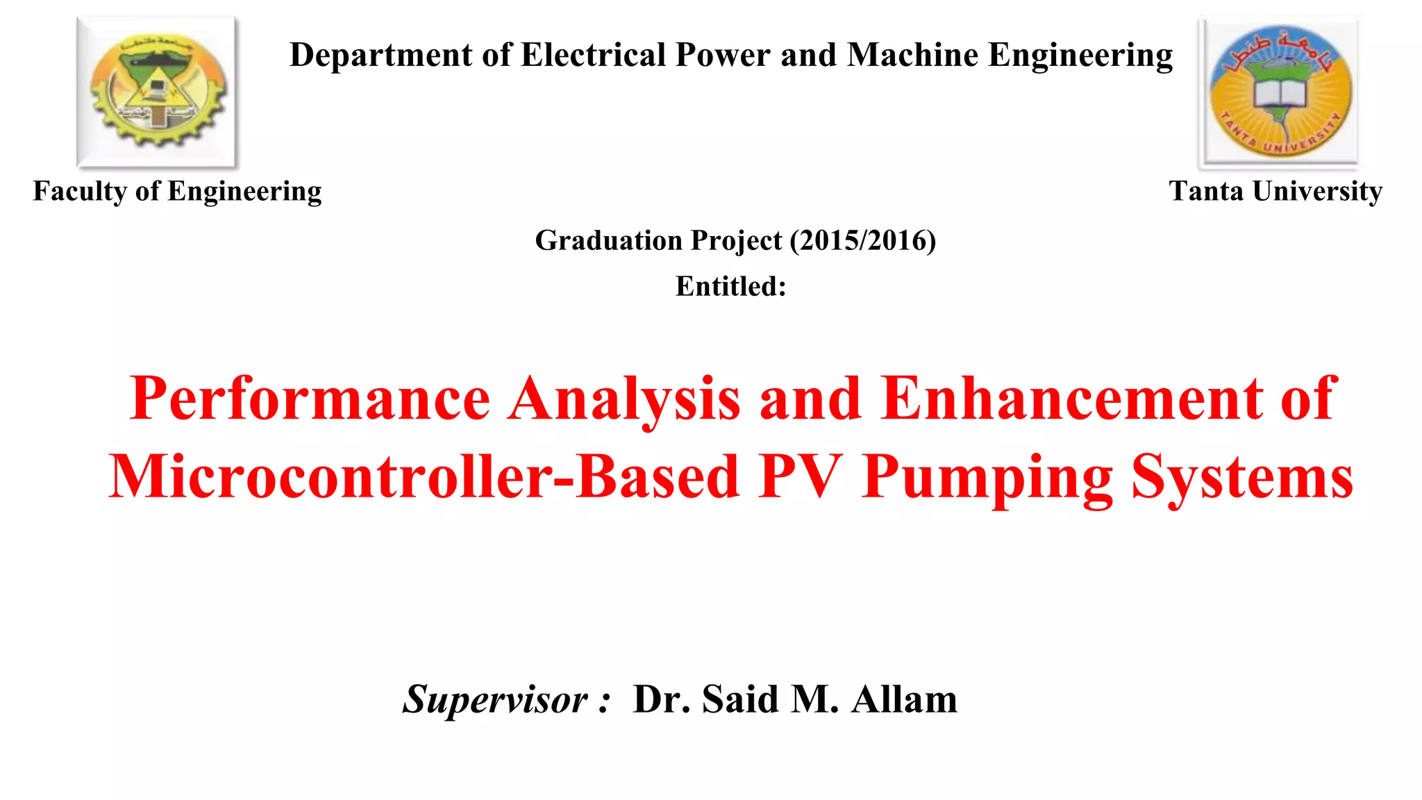 Department of Electrical Power and Machine Engineering
Graduation Project (2015/2016)
Entitled:
Performance Analysis and Enhancement of
Microcontroller-Based PV Pumping Systems
Supervisor : Dr. Said M. Allam
Faculty of Engineering Tanta University
 
