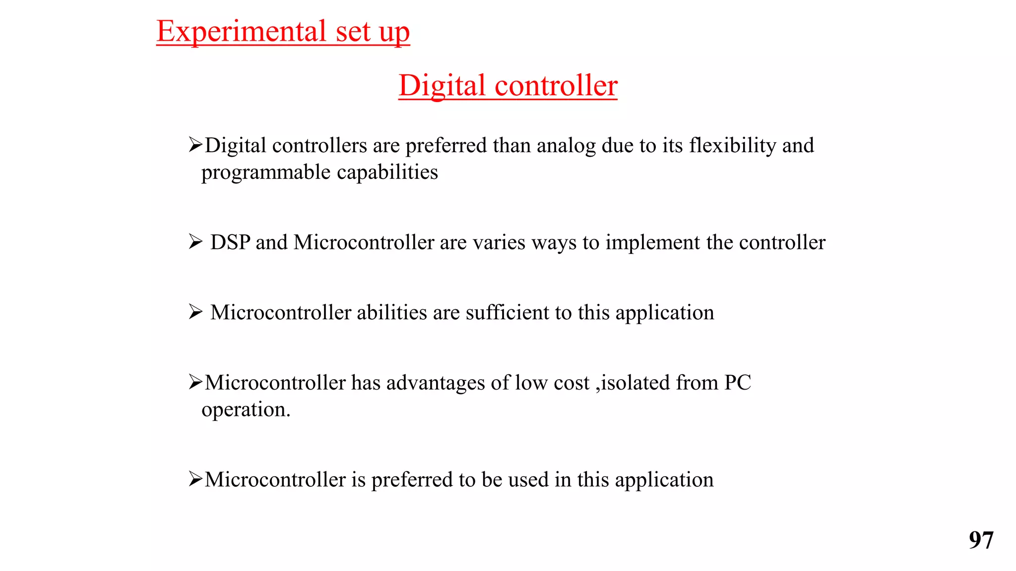 Digital controller
Digital controllers are preferred than analog due to its flexibility and
programmable capabilities
 DSP and Microcontroller are varies ways to implement the controller
 Microcontroller abilities are sufficient to this application
Microcontroller has advantages of low cost ,isolated from PC
operation.
Microcontroller is preferred to be used in this application
Experimental set up
97
 