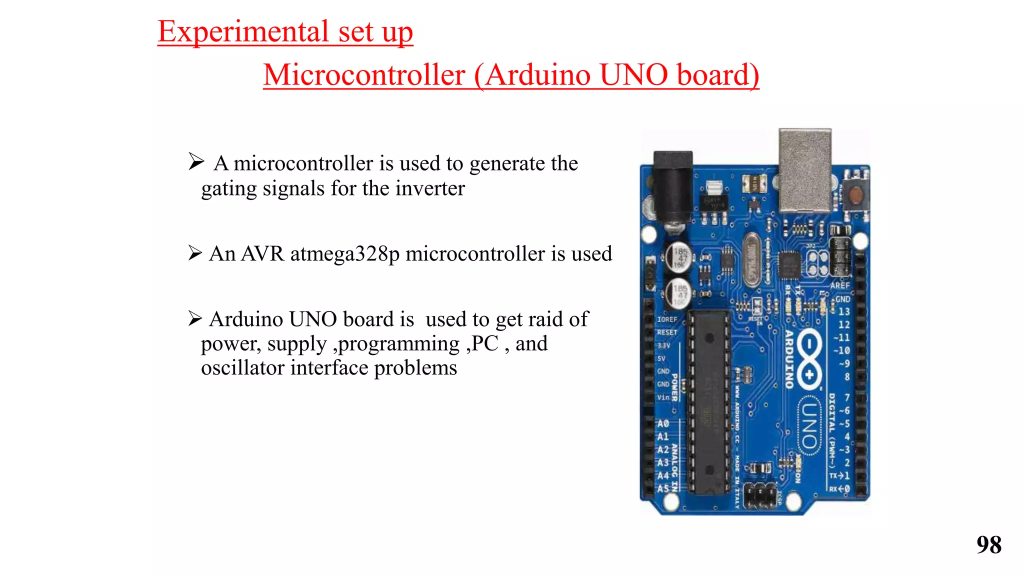 Microcontroller (Arduino UNO board)
 A microcontroller is used to generate the
gating signals for the inverter
 An AVR atmega328p microcontroller is used
 Arduino UNO board is used to get raid of
power, supply ,programming ,PC , and
oscillator interface problems
Experimental set up
98
 