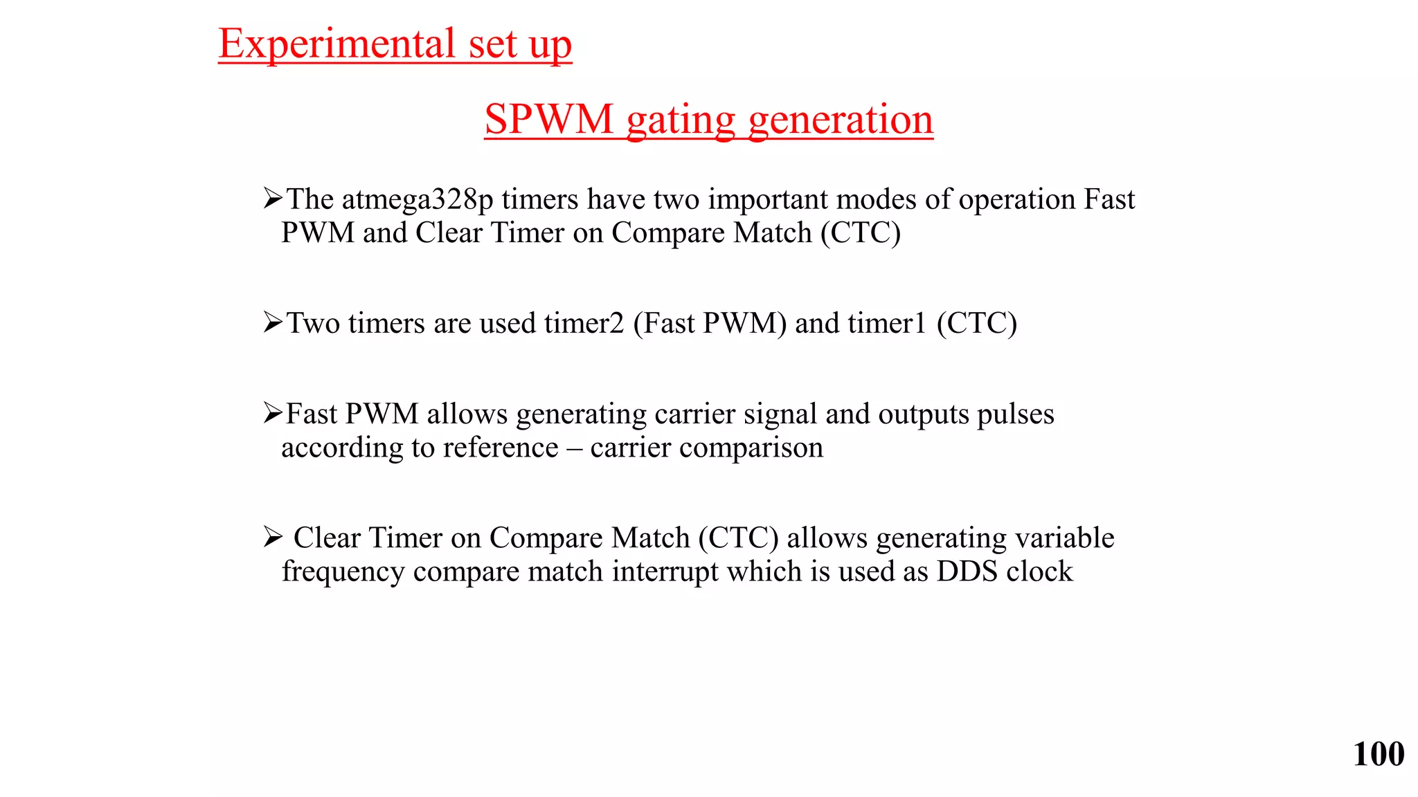 SPWM gating generation
The atmega328p timers have two important modes of operation Fast
PWM and Clear Timer on Compare Match (CTC)
Two timers are used timer2 (Fast PWM) and timer1 (CTC)
Fast PWM allows generating carrier signal and outputs pulses
according to reference – carrier comparison
 Clear Timer on Compare Match (CTC) allows generating variable
frequency compare match interrupt which is used as DDS clock
Experimental set up
100
 