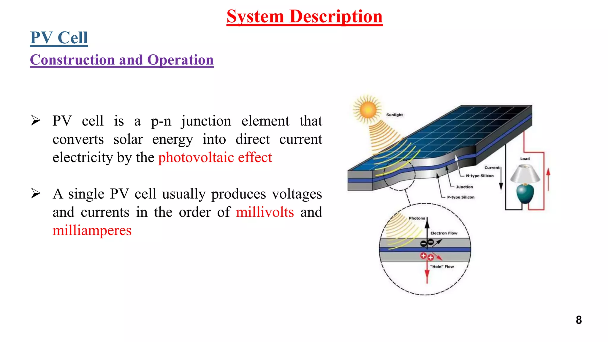System Description
PV Cell
 PV cell is a p-n junction element that
converts solar energy into direct current
electricity by the photovoltaic effect
 A single PV cell usually produces voltages
and currents in the order of millivolts and
milliamperes
Construction and Operation
8
 
