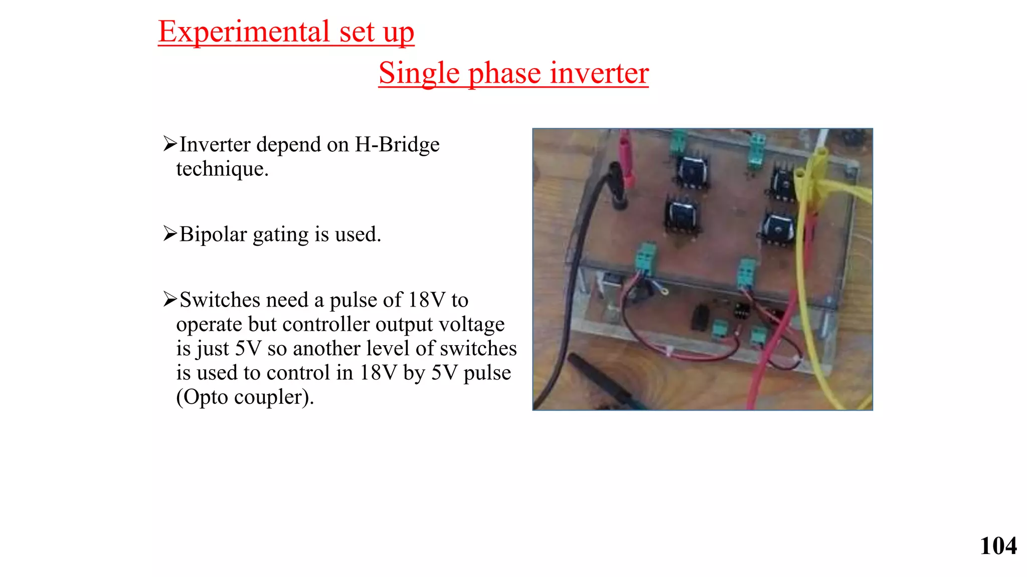 Single phase inverter
Inverter depend on H-Bridge
technique.
Bipolar gating is used.
Switches need a pulse of 18V to
operate but controller output voltage
is just 5V so another level of switches
is used to control in 18V by 5V pulse
(Opto coupler).
Experimental set up
104
 