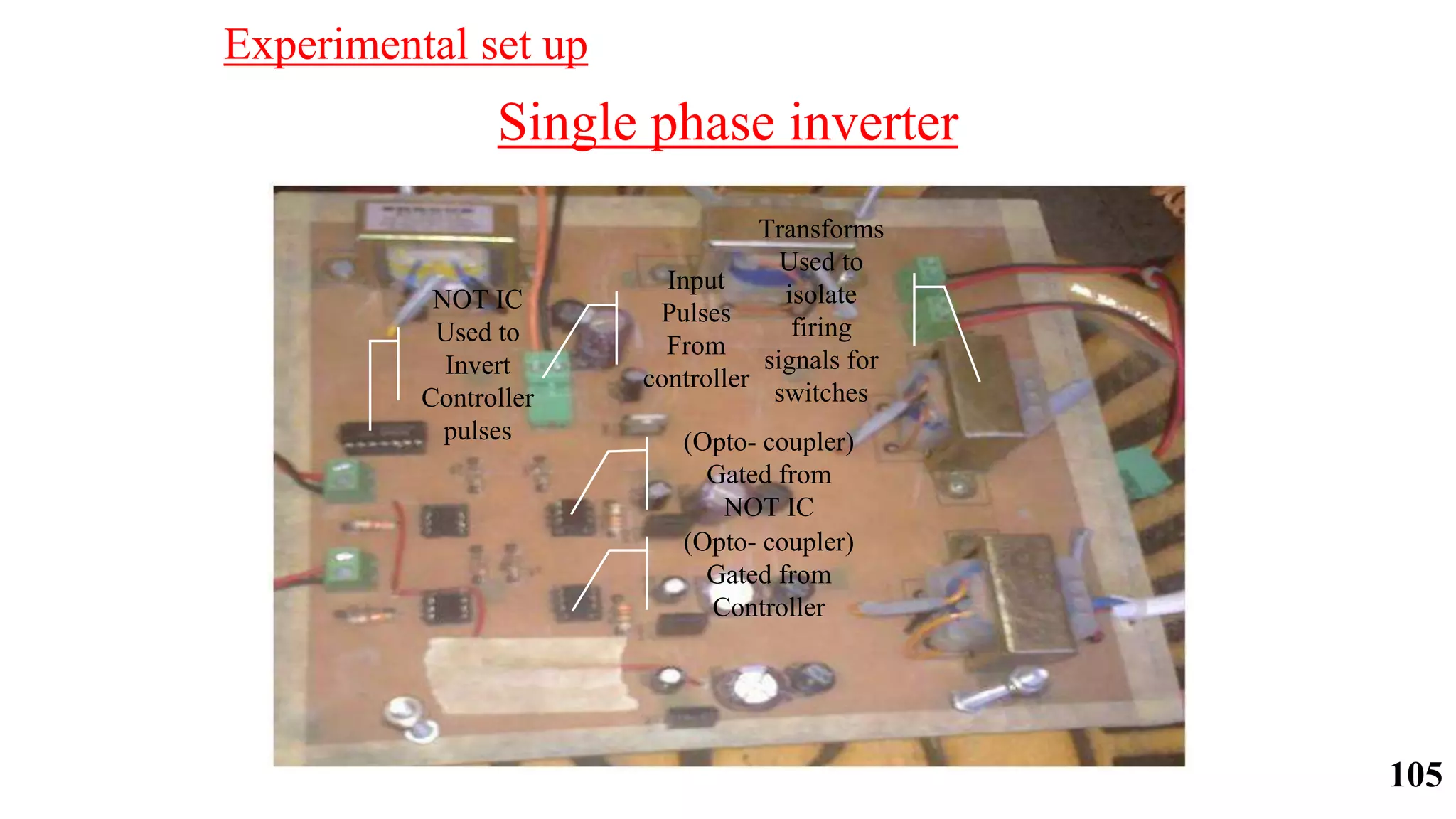 Single phase inverter
NOT IC
Used to
Invert
Controller
pulses
Input
Pulses
From
controller
(Opto- coupler)
Gated from
NOT IC
(Opto- coupler)
Gated from
Controller
Transforms
Used to
isolate
firing
signals for
switches
Experimental set up
105
 
