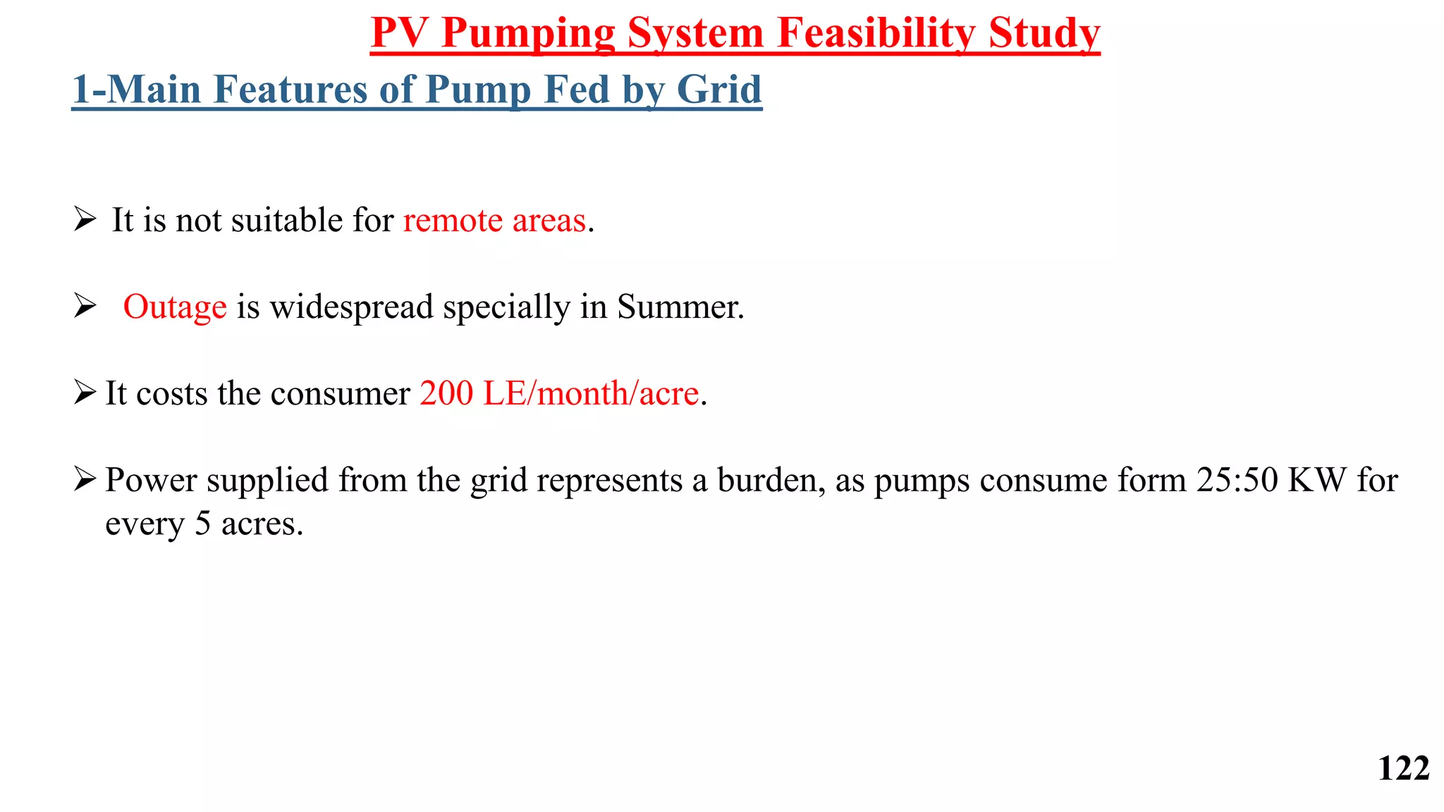  It is not suitable for remote areas.
 Outage is widespread specially in Summer.
It costs the consumer 200 LE/month/acre.
Power supplied from the grid represents a burden, as pumps consume form 25:50 KW for
every 5 acres.
PV Pumping System Feasibility Study
1-Main Features of Pump Fed by Grid
122
 