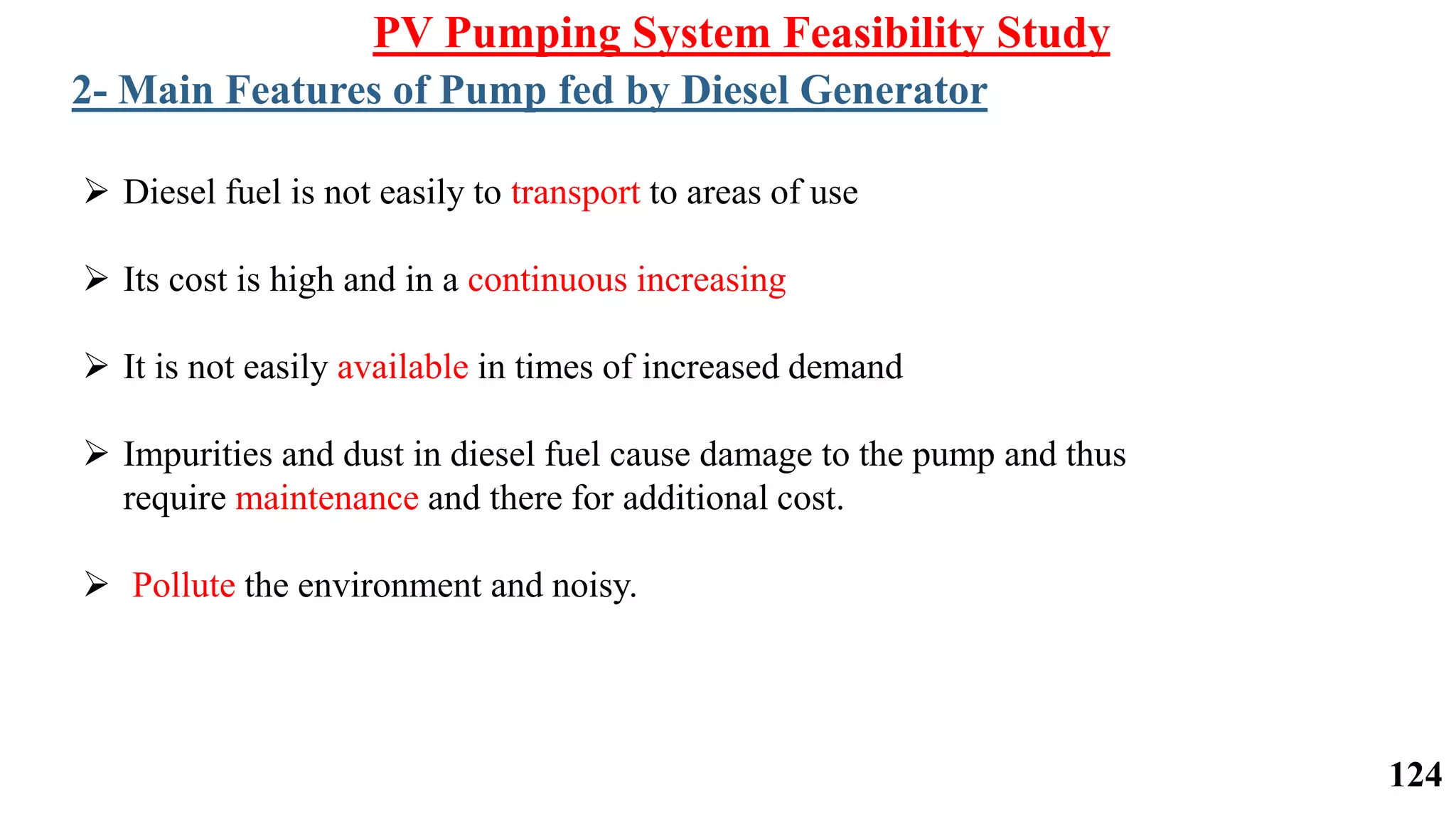  Diesel fuel is not easily to transport to areas of use
 Its cost is high and in a continuous increasing
 It is not easily available in times of increased demand
 Impurities and dust in diesel fuel cause damage to the pump and thus
require maintenance and there for additional cost.
 Pollute the environment and noisy.
PV Pumping System Feasibility Study
2- Main Features of Pump fed by Diesel Generator
124
 