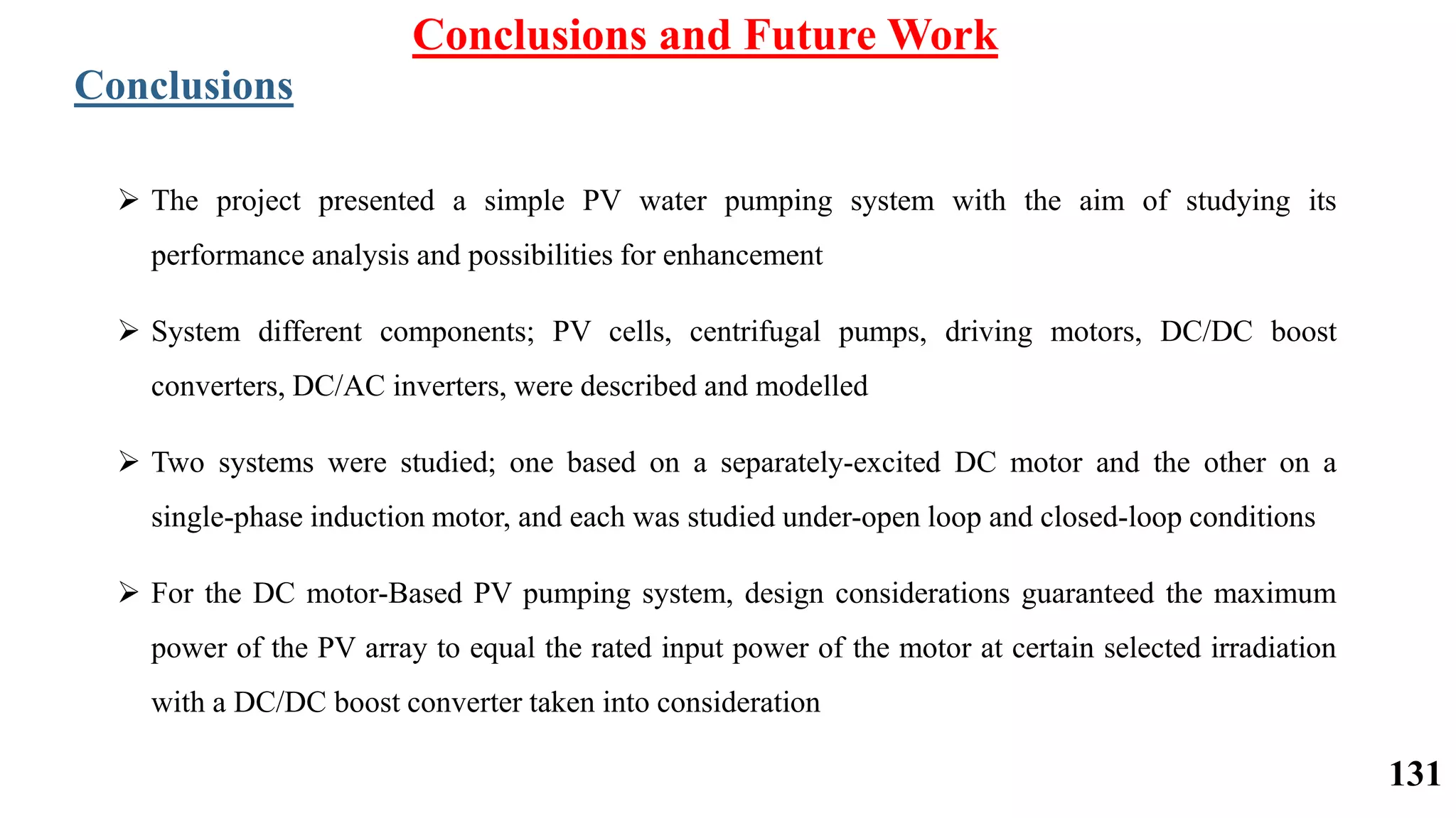 Conclusions and Future Work
Conclusions
 The project presented a simple PV water pumping system with the aim of studying its
performance analysis and possibilities for enhancement
 System different components; PV cells, centrifugal pumps, driving motors, DC/DC boost
converters, DC/AC inverters, were described and modelled
 Two systems were studied; one based on a separately-excited DC motor and the other on a
single-phase induction motor, and each was studied under-open loop and closed-loop conditions
 For the DC motor-Based PV pumping system, design considerations guaranteed the maximum
power of the PV array to equal the rated input power of the motor at certain selected irradiation
with a DC/DC boost converter taken into consideration
131
 