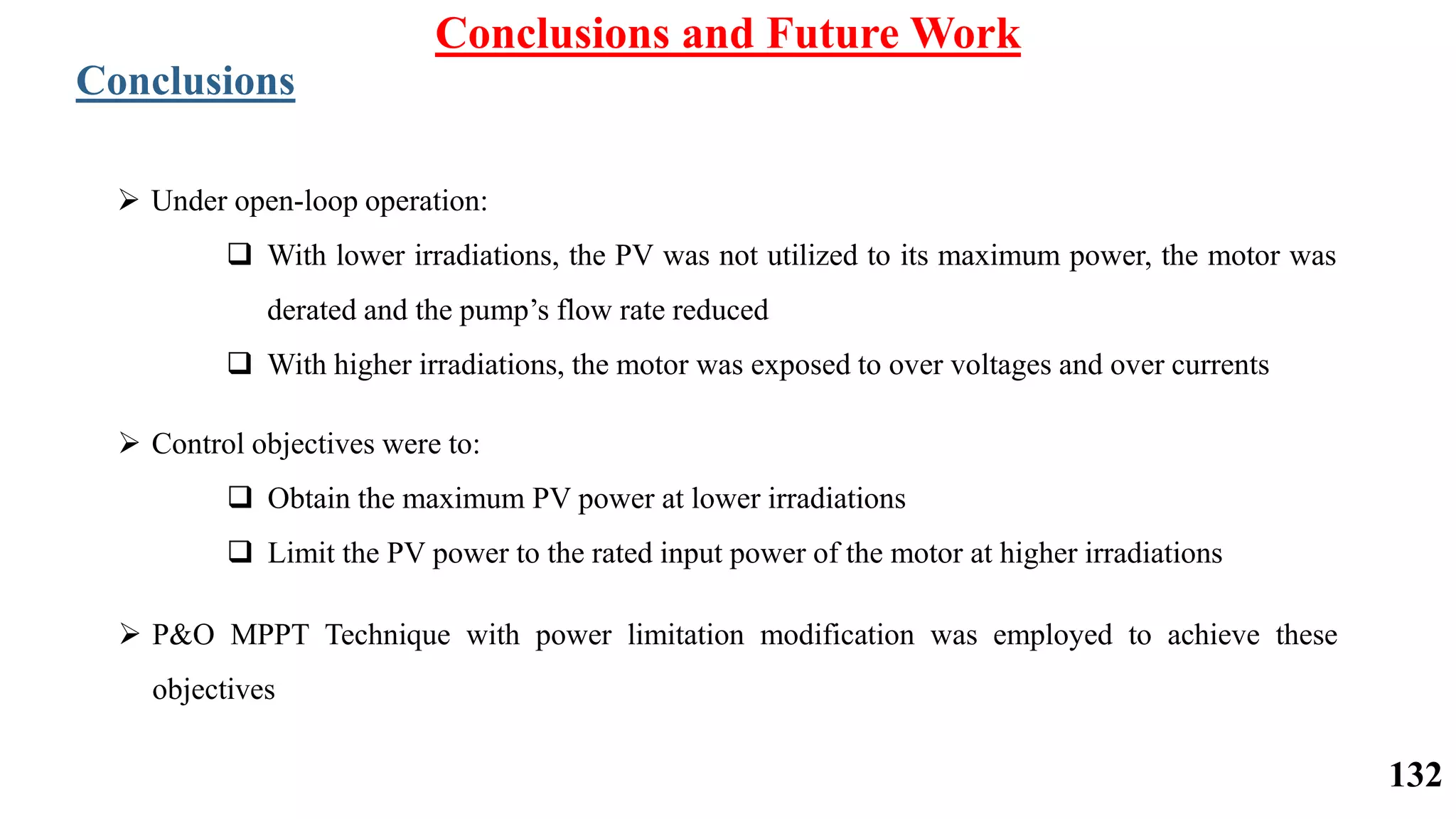 Conclusions and Future Work
Conclusions
 Under open-loop operation:
 With lower irradiations, the PV was not utilized to its maximum power, the motor was
derated and the pump’s flow rate reduced
 With higher irradiations, the motor was exposed to over voltages and over currents
 Control objectives were to:
 Obtain the maximum PV power at lower irradiations
 Limit the PV power to the rated input power of the motor at higher irradiations
 P&O MPPT Technique with power limitation modification was employed to achieve these
objectives
132
 