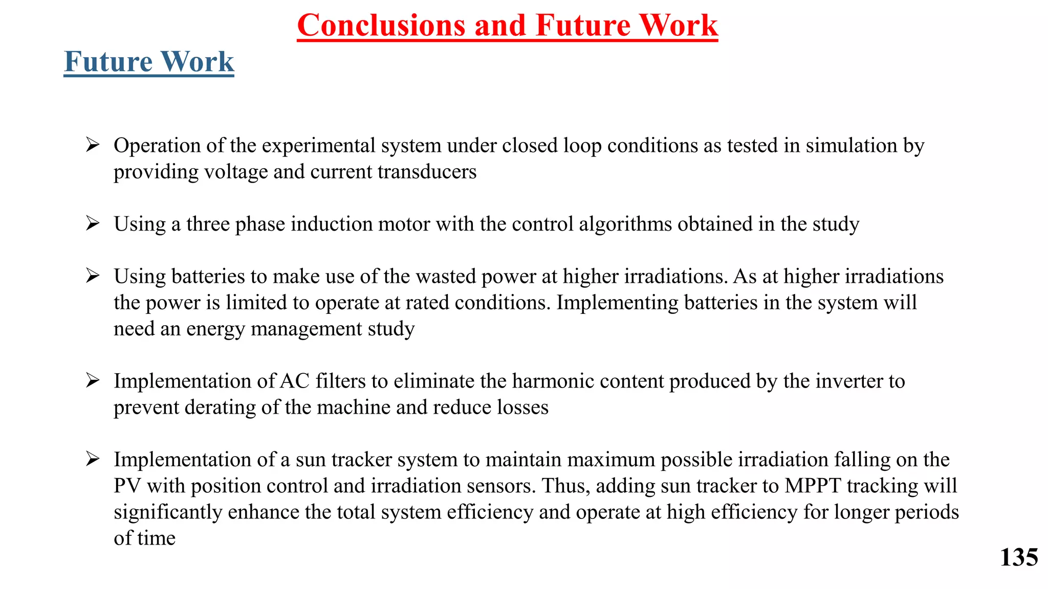 Conclusions and Future Work
Future Work
 Operation of the experimental system under closed loop conditions as tested in simulation by
providing voltage and current transducers
 Using a three phase induction motor with the control algorithms obtained in the study
 Using batteries to make use of the wasted power at higher irradiations. As at higher irradiations
the power is limited to operate at rated conditions. Implementing batteries in the system will
need an energy management study
 Implementation of AC filters to eliminate the harmonic content produced by the inverter to
prevent derating of the machine and reduce losses
 Implementation of a sun tracker system to maintain maximum possible irradiation falling on the
PV with position control and irradiation sensors. Thus, adding sun tracker to MPPT tracking will
significantly enhance the total system efficiency and operate at high efficiency for longer periods
of time
135
 