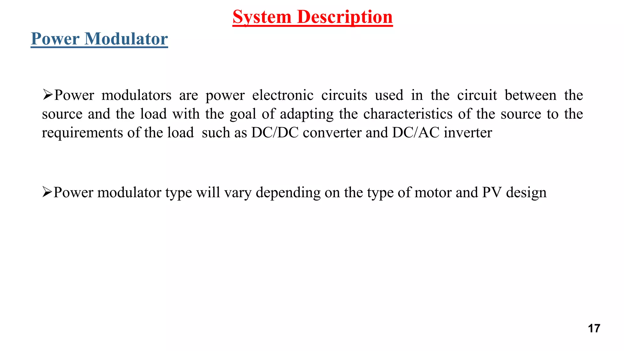 Power modulators are power electronic circuits used in the circuit between the
source and the load with the goal of adapting the characteristics of the source to the
requirements of the load such as DC/DC converter and DC/AC inverter
System Description
Power Modulator
Power modulator type will vary depending on the type of motor and PV design
17
 