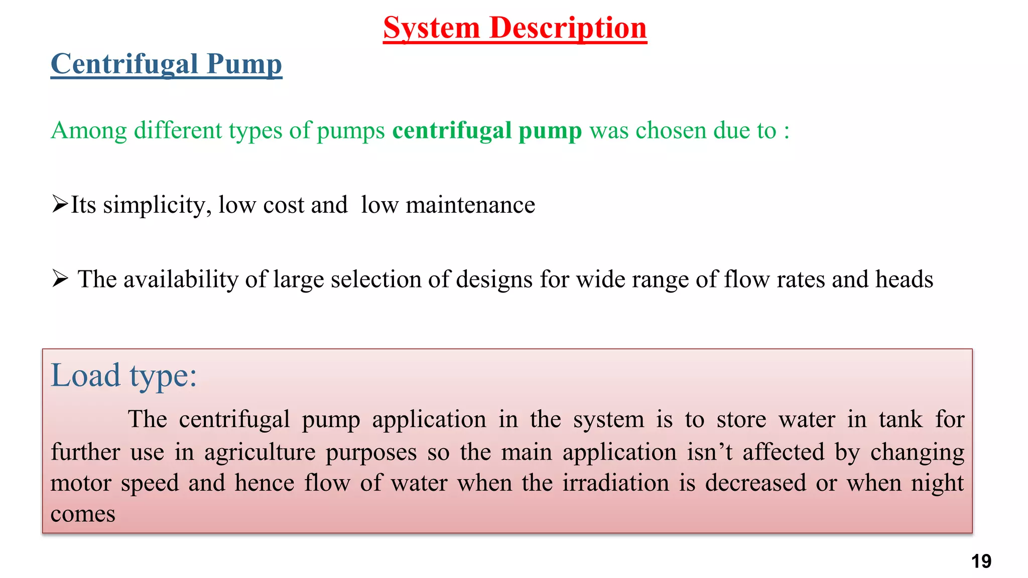 Among different types of pumps centrifugal pump was chosen due to :
Its simplicity, low cost and low maintenance
 The availability of large selection of designs for wide range of flow rates and heads
System Description
Centrifugal Pump
Load type:
The centrifugal pump application in the system is to store water in tank for
further use in agriculture purposes so the main application isn’t affected by changing
motor speed and hence flow of water when the irradiation is decreased or when night
comes
19
 