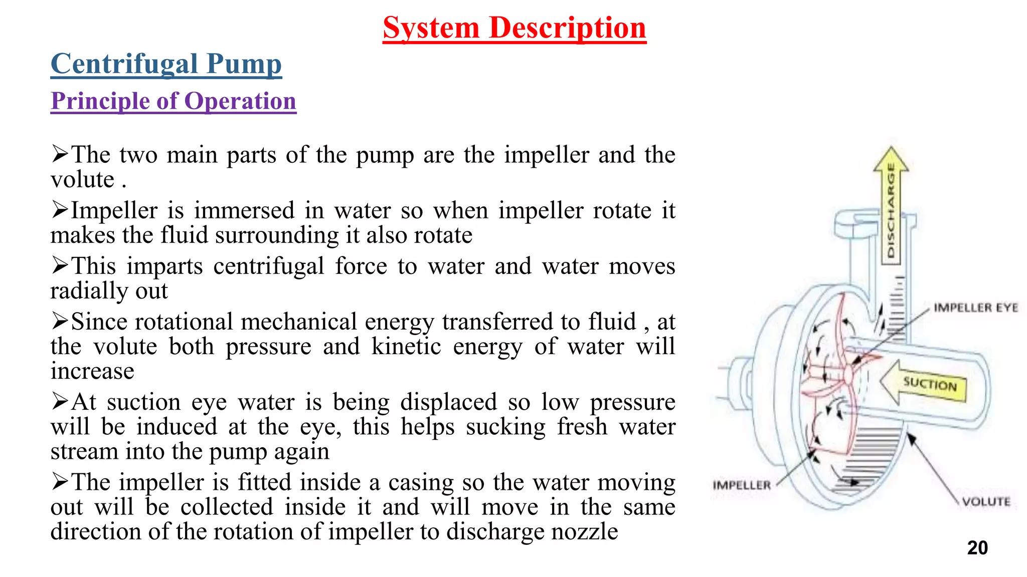 The two main parts of the pump are the impeller and the
volute .
Impeller is immersed in water so when impeller rotate it
makes the fluid surrounding it also rotate
This imparts centrifugal force to water and water moves
radially out
Since rotational mechanical energy transferred to fluid , at
the volute both pressure and kinetic energy of water will
increase
At suction eye water is being displaced so low pressure
will be induced at the eye, this helps sucking fresh water
stream into the pump again
The impeller is fitted inside a casing so the water moving
out will be collected inside it and will move in the same
direction of the rotation of impeller to discharge nozzle
System Description
Centrifugal Pump
Principle of Operation
20
 