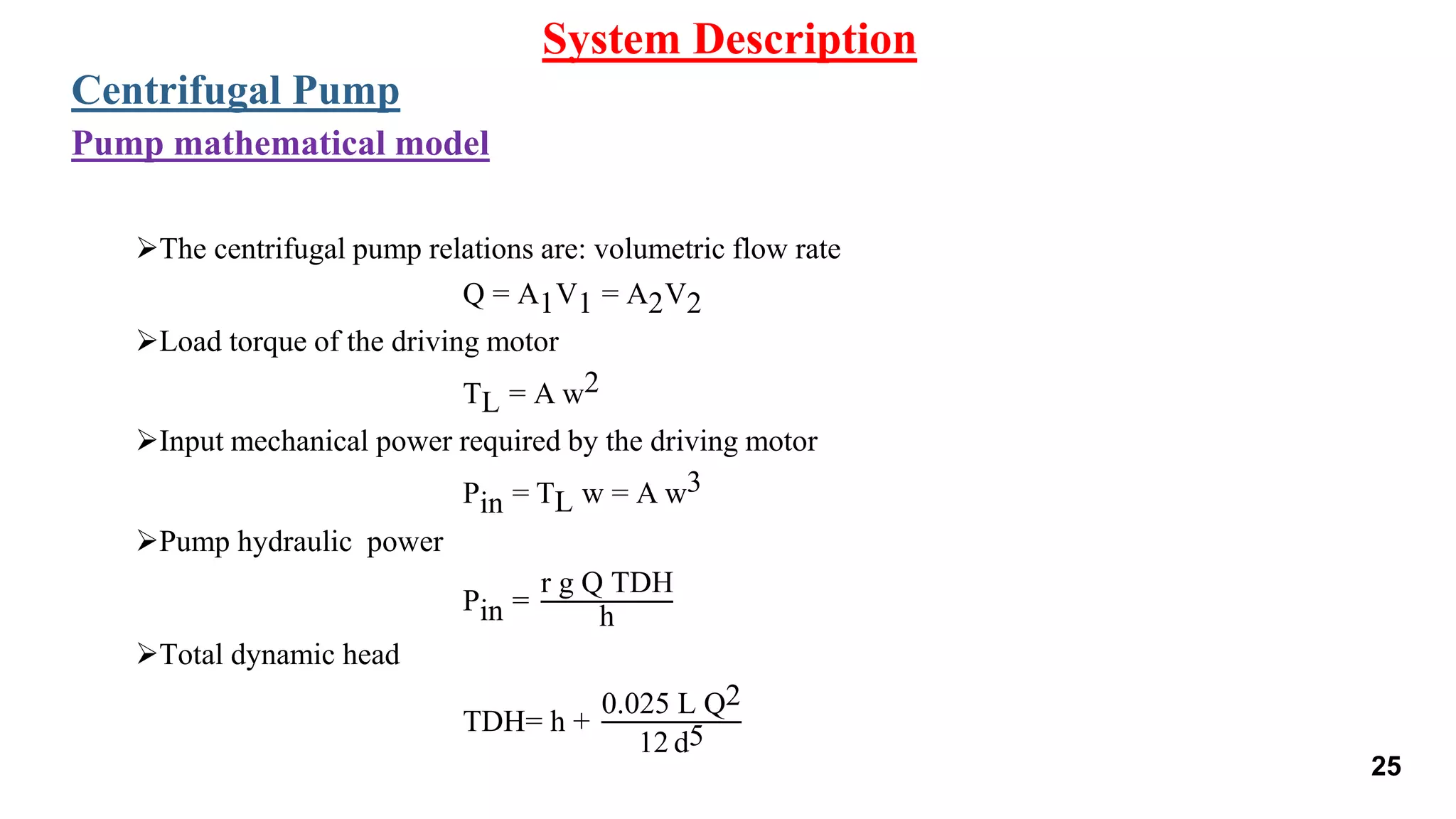 The centrifugal pump relations are: volumetric flow rate
Q = A1V1 = A2V2
Load torque of the driving motor
TL = A w2
Input mechanical power required by the driving motor
Pin = TL w = A w3
Pump hydraulic power
Pin =
r g Q TDH
h
Total dynamic head
TDH= h +
0.025 L Q2
12 d5
System Description
Centrifugal Pump
Pump mathematical model
25
 